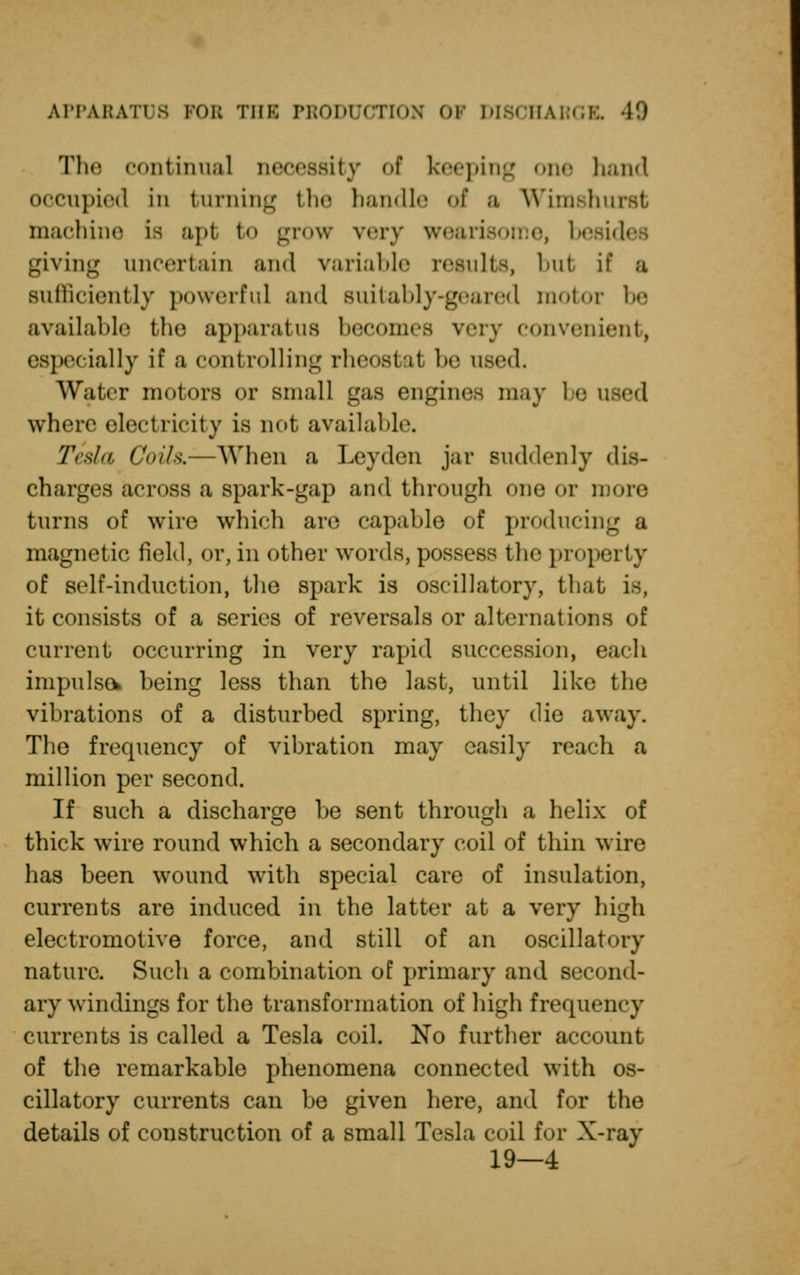 The continual necessity of keeping one hand occupied in turning the handle of a Wimshurst machine is apt to grow very weari besides giving uncertain and variable results, but if a sufficiently powerful and suitably-geared motor be available the apparatus becomes very convenient, especially if a controlling rheostal be used. Water motors or small gas engines may be u where electricity is not available. Tesla Coils,—When a Leyden jar suddenly dis- charges across a spark-gap and through one or more turns of wire which are capable of producing a magnetic field, or, in other words, possess the property of self-induction, the spark is oscillatory, that is, it consists of a series of reversals or alternations of current occurring in very rapid succession, cadi impulse* being less than the last, until like the vibrations of a disturbed spring, they die away. The frequency of vibration may easily reach a million per second. If such a discharge be sent through a helix of thick wire round which a secondary coil of thin wire has been wound with special care of insulation, currents are induced in the latter at a very high electromotive force, and still of an oscillatory nature. Such a combination of primary and second- ary windings for the transformation of high frequency currents is called a Tesla coil. No further account of the remarkable phenomena connected with os- cillatory currents can be given here, and for the details of construction of a small Tesla coil for X-ray 19—4