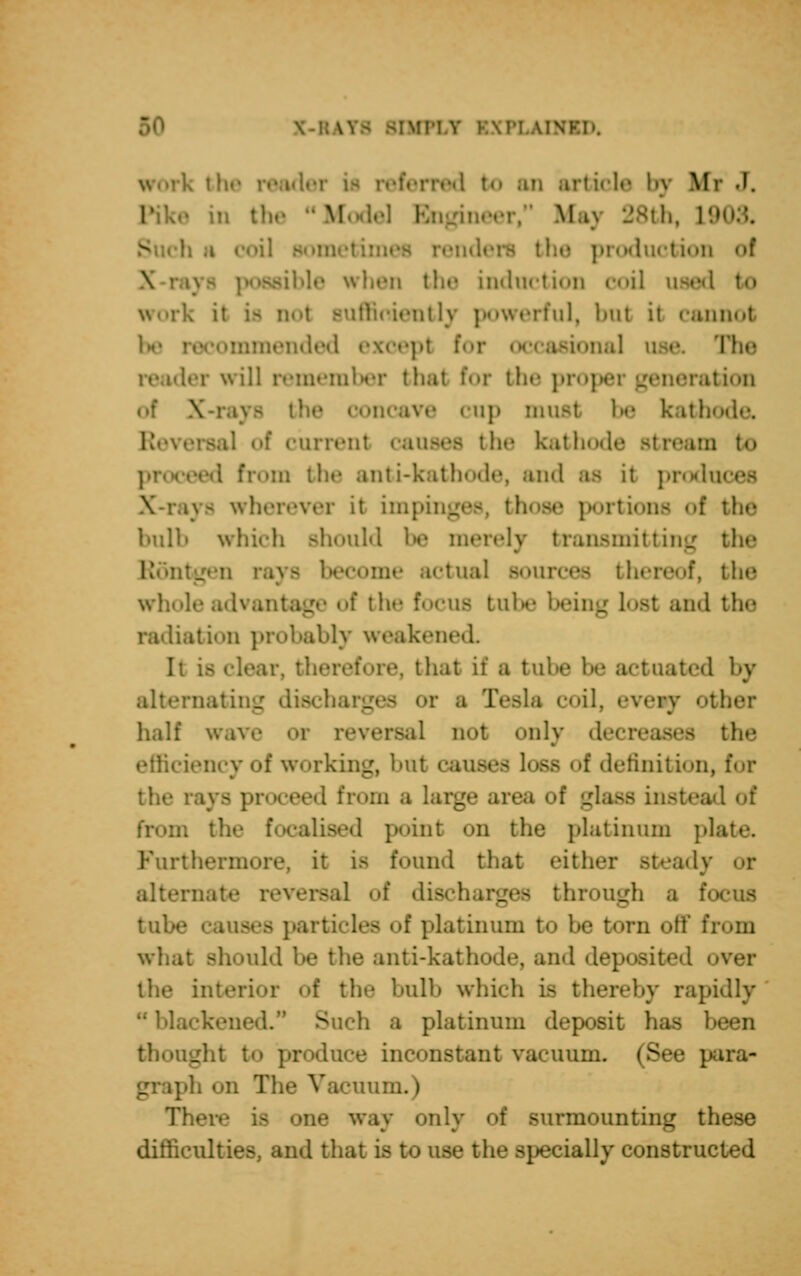 \\\v.\>. , i he reader i rred to an article by Iff J. the  Model Bn ineer, fcfaj 28th, L9 '. Bomi duction of \ • induction OOi] used to worl iffioiently powerful, but it cannot be - -ended except for onal use. Hw ler will remember thai for the pro] ition of \ the concave cup must he kath .1 of current causes the kathode Btream to I from tin* anti-kathode, and as it produces jra wherever it impinges, those portions «»f the Imlli which Bhould be merely transmitting the Rontgen rays become actual Bourcea thereof, tin' whole advantage of the focua tube beii and the radiation probably weakened. It fore, that it a tube be actuated by alternating discha ■:■ a Tesla coil, eveiy other half wave Of reversal not <»id}- deci the efficiency of working, hut causes loss of definition, for •d bom a large ai _dass instead of from tfo dised point on the platinum plate. Furthermore, it is found that eitfa «dy or alterna* rsal of discharges through a focus of platinum t<> he torn off I what should he the anti-kathode, and deposited r of the hull) which i- thereby rapidly 1. S h a platinum deposit has been thought to produce inconstant vacuum. (See para- ph on The Vacuum.) Tb one way only of surmounting these