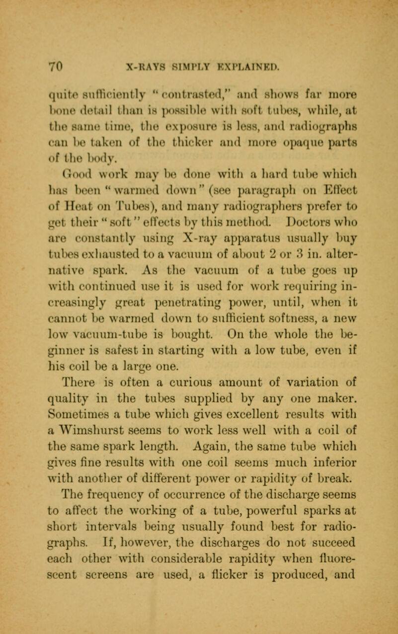 \ i:\vs siMi'i.v EXPLAINED. quit©sufficiently contrasted, and Bhows far more bone detail than is possible with soft tubes, while, a1 the same time, the exposure is less, and radiographs can betaken of the thicker unci iimrr opaque purts ol ilif bodj. od work mavbe done with a hard tube which has been ** warmed down (see paragraph on Effect ol Beat «»n rubes), and many radiographers prefer to get their  Bof1  effects by this method I toetors who are constantly using X-ray apparatus usually buy tubes exhausted to u vacuum of about 2 01 •*'• in. alter- native spark. As the vacuum of a tubs goes up with continued use it is used for work requiring in- creasingly great penetrating power, until, when it cannot be warmed down to sufficient softness, a new low vacuum-tube is bought. On the whole the be- ginner is safest in starting with a low tube, even if his coil be a large one. There is often a curious amount of variation of quality in the tubes supplied by any one maker. Sometimes a tube which gives excellent results with a Wimshurst seems to work less well with a coil of the same spark length. Again, the same tube which gives fine results with one coil seems much inferior with another of different power or rapidity of break. The frequency of occurrence of the discharge seems to affect the working of a tube, powerful sparks at short intervals being usually found best for radio- graphs If, however, the discharges do not succeed each other with considerable rapidity when fluore- scent screens are used, a flicker is produced, and
