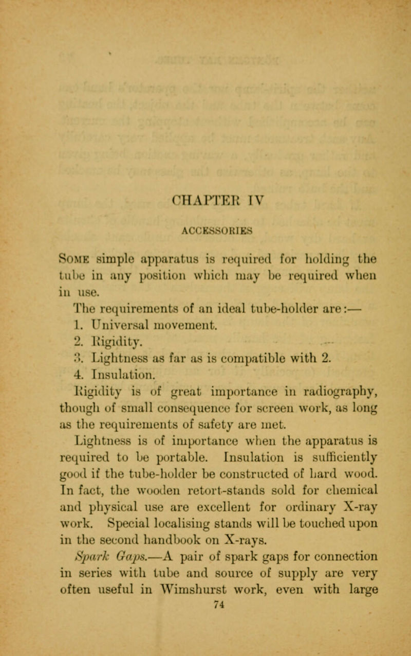 A0CB880R] Bom simple apparatus is required for holding the tube in any position which m,iv be required when in u The requirements of an ideal tube-holder are:— 1. Universal movement. 2. Rigidity. ... Lightness as Par as is compatible with 2. 4. Insulation. Rigidity is of great importance in radiography, though of small consequence for screen work, as Long as tin* requirements of safety are met Lightness is of importance when the apparatus is required to be portable. Insulation is sufficiently good if the tube-holder be constructed of hard wood. In fact, the wooden retort-stands sold for chemical and physical use are excellent for ordinary X-ray work. Special localising stands will be touched upon in the second handbook on X-rays Spark Gaps.—A pair of spark gaps for connection in series with lube and source of supply are very often useful in Wimshurst work, even with large