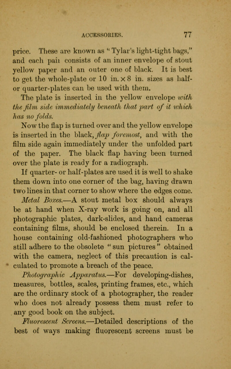 price. These are known as u lyiar's Light-tight ba and each pah consists of an inner envelope <»f stout yellow paper and an outer one of black. It is best to get the whole-plate or 10 in. x 8 in. sizes as half- or quarter-plates can be used with them, The plate is inserted in the yellow envelope with the film side immediately beneath that part of it which has no folds. Now the nap is turned over and the yellow envelope is inserted in the black, flap foremost, and with the film side again immediately under the unfolded part of the paper. The black flap having been turned over the plate is ready for a radiograph. If quarter- or half-plates are used it is well to shake them down into one corner of the bag, having drawn two lines in that corner to show where the edges come. Metal Boxes.—A stout metal box should always be at hand when X-ray work is going on, and all photographic plates, dark-slides, and hand cameras containing films, should be enclosed therein. In a house containing old-fashioned photographers who still adhere to the obsolete  sun pictures  obtained with the camera, neglect of this precaution is cal- culated to promote a breach of the peace. Photographic Apparatus.—For developing-dishes, measures, bottles, scales, printing frames, etc., which are the ordinary stock of a photographer, the reader who does not already possess them must refer to any good book on the subject. Fluorescent Screens.—Detailed descriptions of the best of ways making fluorescent screens must be