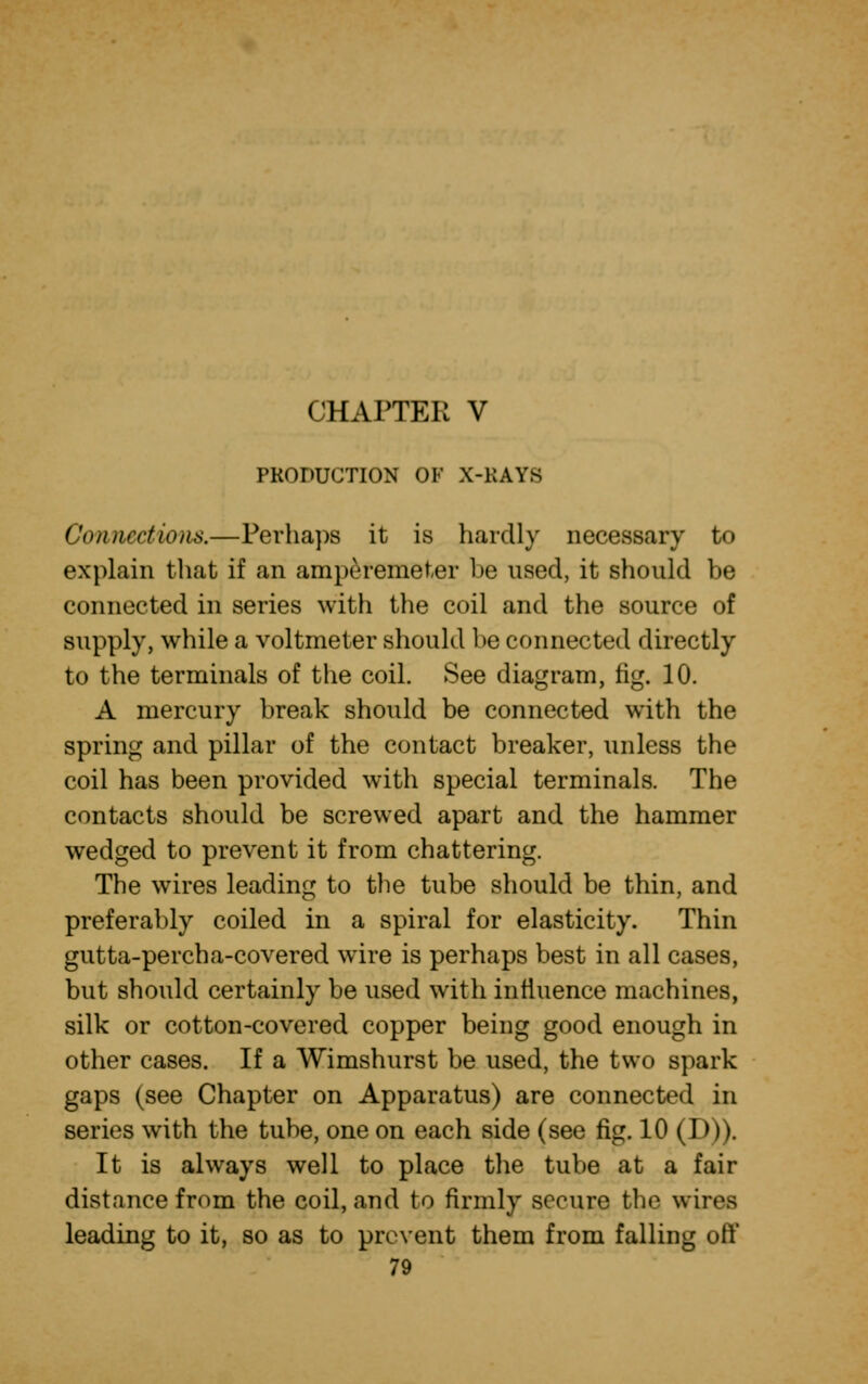 PRODUCTION OF X-KAYS Connections.—Perhaps it is hardly necessary to explain that if an amperemeter be used, it should be connected in series with the coil and the source of supply, while a voltmeter should he connected directly to the terminals of the coil. See diagram, fig. 10. A mercury break should be connected with the spring and pillar of the contact breaker, unless the coil has been provided with special terminals. The contacts should be screwed apart and the hammer wedged to prevent it from chattering. The wires leading to the tube should be thin, and preferably coiled in a spiral for elasticity. Thin gutta-percha-covered wire is perhaps best in all cases, but should certainly be used with influence machines, silk or cotton-covered copper being good enough in other cases. If a Wimshurst be used, the two spark gaps (see Chapter on Apparatus) are connected in series with the tube, one on each side (see fig. 10 (111 >. It is always well to place the tube at a fair distance from the coil, and to firmly secure the wires leading to it, so as to prevent them from falling oft