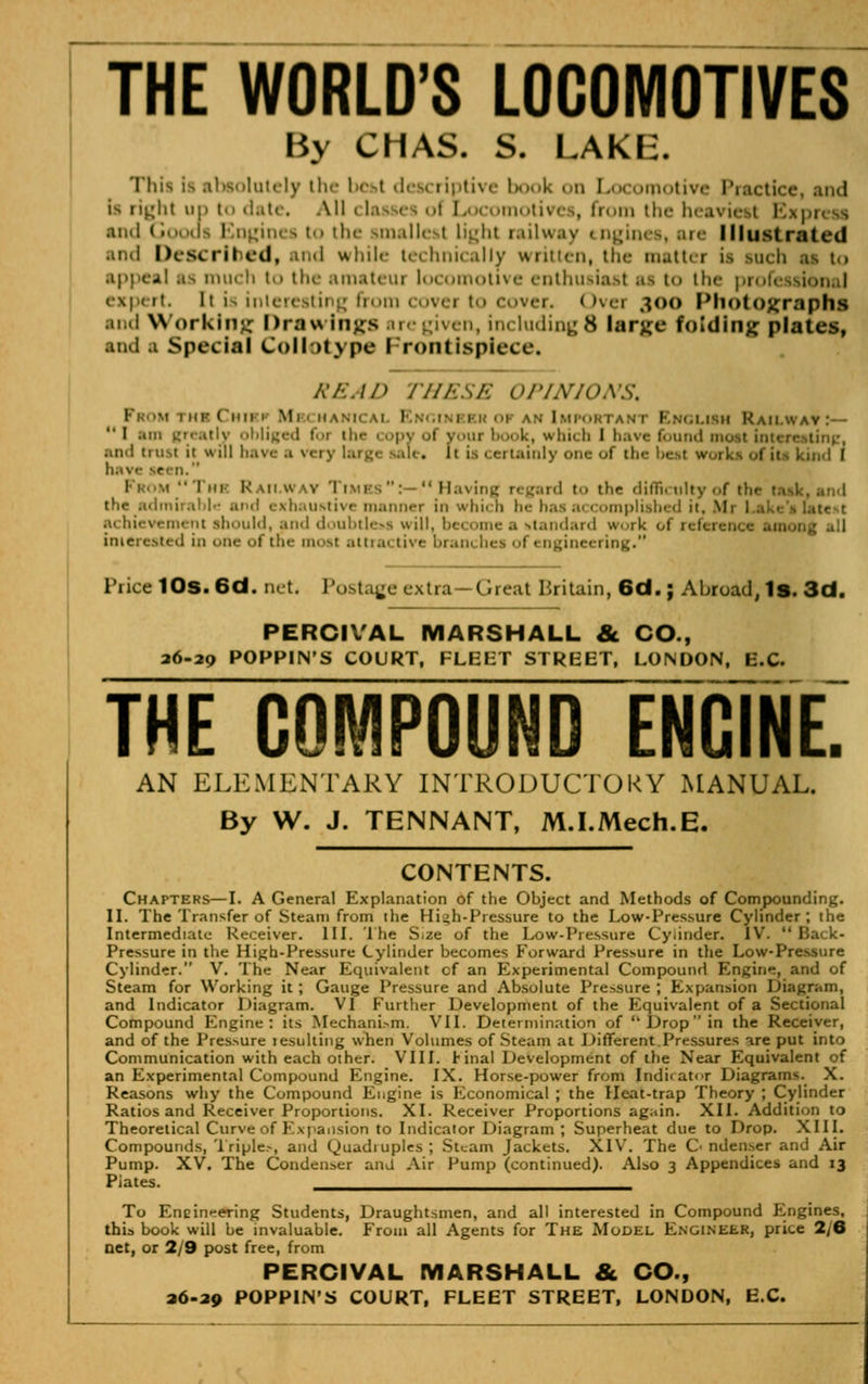 THE WORLD'S LOCOMOTIVES By CHAS. S. LAKIi. This i- absolutely tli<- bct»l descriptive I k on Locomotive Practice, and is n^lii up t>> date. All c lasses t Locomotives, from tin- hea1 and Goods Engines to the smallest light railway tngii Illustrated .itnl Described, and while technically written, the matter is inch as t,, appeal a> much to the amateui locomotive enthusiast as t<> the professional expert It is interestii g from covei to cover.. I >vei 300 Photographs and Working Drawings are given, including 8 larjce folding plates, and a Special Collotype Frontispiece! REAP THESE OPINIONS, Prom rHaCHisi Mbch I n anImportani I ih Railwai  I .mi greatly ohliged for th<- 1 opy of Viir book, which I have found must i and tmst it win ii.i\, • .1 \.: ,. [t is certainly one of the b< kind I - •.i'rnK Railway Times :— Having regard t.. the difficulty of the 1 the admirable and exhaustive manner in which he has accomplished it. Mi I .1. hievemeni should, and doubtless will, 1 tandard w..ik of reference among all inierested in one of the mosi attrai live bran< hei ol • ngineering. 1 'rice 10s. 6d. net Postage extra—Great Britain, 6d.; Abroad, Is. 3d. PERCIVAL MARSHALL & CO., 26-29 POPPIN'S COURT, FLEET STREET, LONDON, E.C. THE COMPOUND ENCINE. AN ELEMENTARY INTRODUCTORY MANUAL. By W. J. TENNANT, M.I.Mech.E. CONTENTS. Chapters—I. A General Explanation of the Object and Methods of Compounding. II. The Transfer of Steam from ihe Hub-Pressure to the Low-Pressure Cylinder; the Intermediate Receiver. III. The S*ze of the Low-Pressure Cylinder. IV.  Back- Pressure in the High-Pressure Cylinder becomes Forward Pressure in the Low-Pressure Cylinder. V. The Near Equivalent cf an Experimental Compound Engine, and of Steam for Working it ; Gauge Pressure and Absolute Pressure ', Expansion Diagram, and Indicator Diagram. VI further Development of the Equivalent of a Sectional Compound Engine: its Mechanism. VII. Determination of Drop in the Receiver, and of the Pressure lesulting when Volumes of Steam at Different.Pressures are put into Communication with each other. VIII. Final Development of the Near Equivalent of an Experimental Compound Engine. IX. Horse-power from Indicator Diagrams. X. Reasons why the Compound Engine is Economical ; the Heat-trap Theory ; Cylinder Ratios and Receiver Proportions. XL Receiver Proportions again. XII. Addition to Theoretical Curve of Expansion to Indicator Diagram ; Superheat due to Drop. XIII. Compounds, Triples, and Quadruples ; Steam Jackets. XlY. The O ndenser and Air Pump. XV. The Condenser ana Air Pump (continued). Also 3 Appendices and 13 Plates. ^__^^_____^_^^_____^^_ To Eneinhering Students, Draughtsmen, and all interested in Compound Engines, this book will be invaluable. From all Agents for The Model Engineer, price 2/6 net, or 2/9 post free, from PERCIVAL MARSHALL & CO., 26-29 POPPIN'S COURT, FLEET STREET, LONDON, E.C.