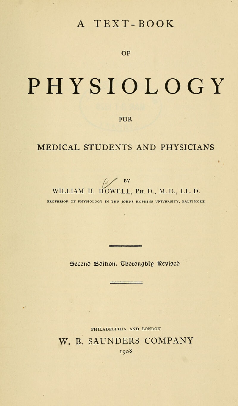 A TEXT-BOOK OF PHYSIOLOGY FOR MEDICAL STUDENTS AND PHYSICIANS 2/ BV WILLIAM H. HOWELL, Ph.D., M.D., LL. D. PROFESSOR OF PHYSIOLOGY IN THE JOHNS HOPKINS UNIVERSITY, BALTIMORE &econ& BMtion, XTborougblis IReviseJ) PHILADELPHIA AND LONDON W. B. SAUNDERS COMPANY