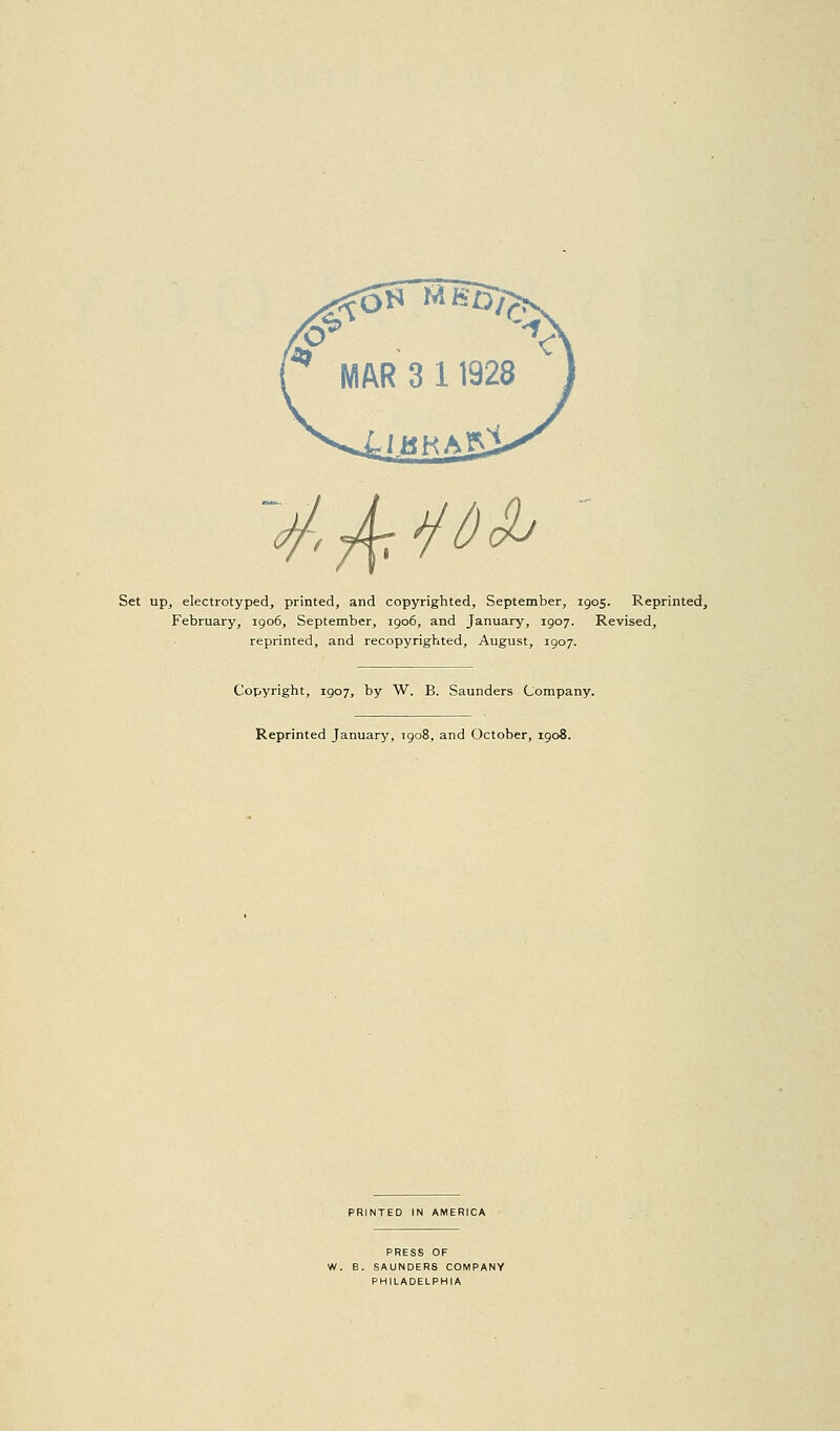 'A^^^ Set up, electrotyped, printed, and copyrighted, September, 1905. Reprinted, February, igo6, September, 1906, and January, 1907. Revised, reprinted, and recopyrighted, August, 1907. Copyright, 1907, by W. B. Saunders Company. Reprinted January, 1908, and October, 1908. PRINTED IN AMERICA PRESS OF W. B. SAUNDERS COMPANY PHILADELPHIA