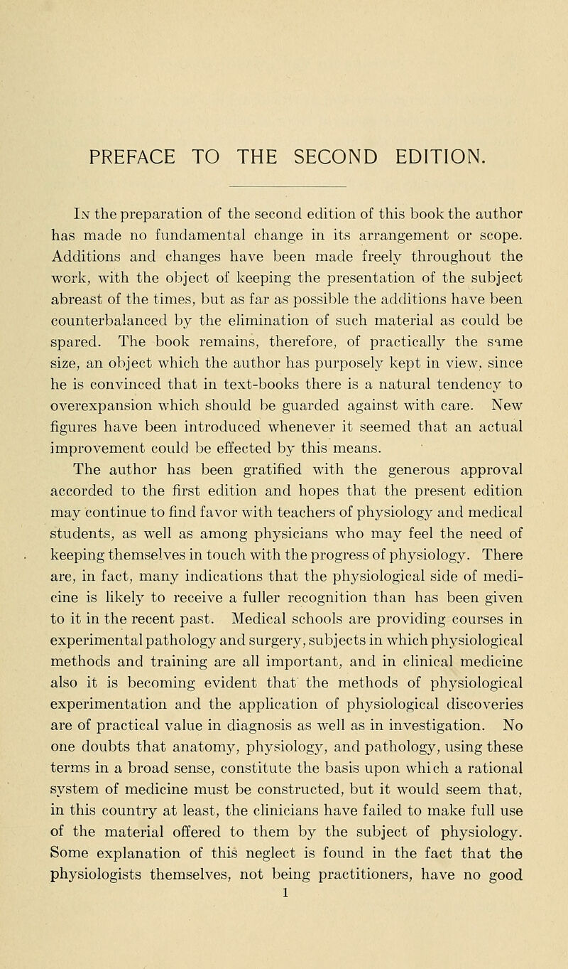 PREFACE TO THE SECOND EDITION. In the preparation of the second edition of this book the author has made no fundamental change in its arrangement or scope. Additions and changes have been made freely throughout the work, with the object of keeping the presentation of the subject abreast of the times, but as far as possible the additions have been counterbalanced by the elimination of such material as could be spared. The book remains, therefore, of practically the same size, an object which the author has purposely kept in view, since he is convinced that in text-books there is a natural tendency to overexpansion which should be guarded against with care. New figures have been introduced whenever it seemed that an actual improvement could be effected by this means. The author has been gratified with the generous approval accorded to the first edition and hopes that the present edition may continue to find favor with teachers of physiology and medical students, as well as among physicians who may feel the need of keeping themselves in touch with the progress of physiology. There are, in fact, many indications that the physiological side of medi- cine is likely to receive a fuller recognition than has been given to it in the recent past. Medical schools are providing courses in experimental pathology and surgery, subjects in which physiological methods and training are all important, and in clinical medicine also it is becoming evident that the methods of physiological experimentation and the application of physiological discoveries are of practical value in diagnosis as well as in investigation. No one doubts that anatomj^, physiology, and pathology, using these terms in a broad sense, constitute the basis upon which a rational system of medicine must be constructed, but it would seem that, in this country at least, the chnicians have failed to make full use of the material offered to them by the subject of physiology. Some explanation of this neglect is found in the fact that the physiologists themselves, not being practitioners, have no good