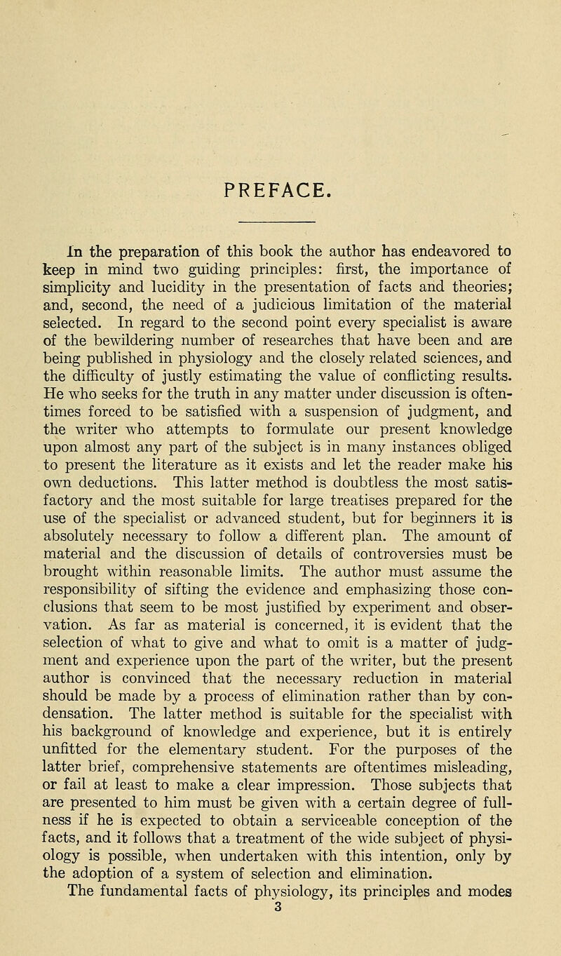 PREFACE. In the preparation of this book the author has endeavored to keep in mind two guiding principles: first, the importance of simphcity and lucidity in the presentation of facts and theories; and, second, the need of a judicious Hmitation of the material selected. In regard to the second point every specialist is aware of the bewildering number of researches that have been and are being published in physiology and the closely related sciences, and the difficulty of justly estimating the value of conflicting results. He who seeks for the truth in any matter under discussion is often- times forced to be satisfied with a suspension of judgment, and the writer who attempts to formulate our present knowledge upon almost any part of the subject is in many instances obliged to present the literature as it exists and let the reader make his own deductions. This latter method is doubtless the most satis- factory and the most suitable for large treatises prepared for the use of the specialist or advanced student, but for beginners it is absolutely necessary to follow a different plan. The amount of material and the discussion of details of controversies must be brought within reasonable limits. The author must assume the responsibility of sifting the evidence and emphasizing those con- clusions that seem to be most justified by experiment and obser- vation. As far as material is concerned, it is evident that the selection of what to give and what to omit is a matter of judg- ment and experience upon the part of the writer, but the present author is convinced that the necessary reduction in material should be made by a process of elimination rather than by con- densation. The latter method is suitable for the specialist with his background of knowledge and experience, but it is entirely unfitted for the elementary student. For the purposes of the latter brief, comprehensive statements are oftentimes misleading, or fail at least to make a clear impression. Those subjects that are presented to him must be given with a certain degree of full- ness if he is expected to obtain a serviceable conception of the facts, and it follows that a treatment of the wide subject of physi- ology is possible, when undertaken with this intention, only by the adoption of a system of selection and elimination. The fundamental facts of physiology, its principles and modes