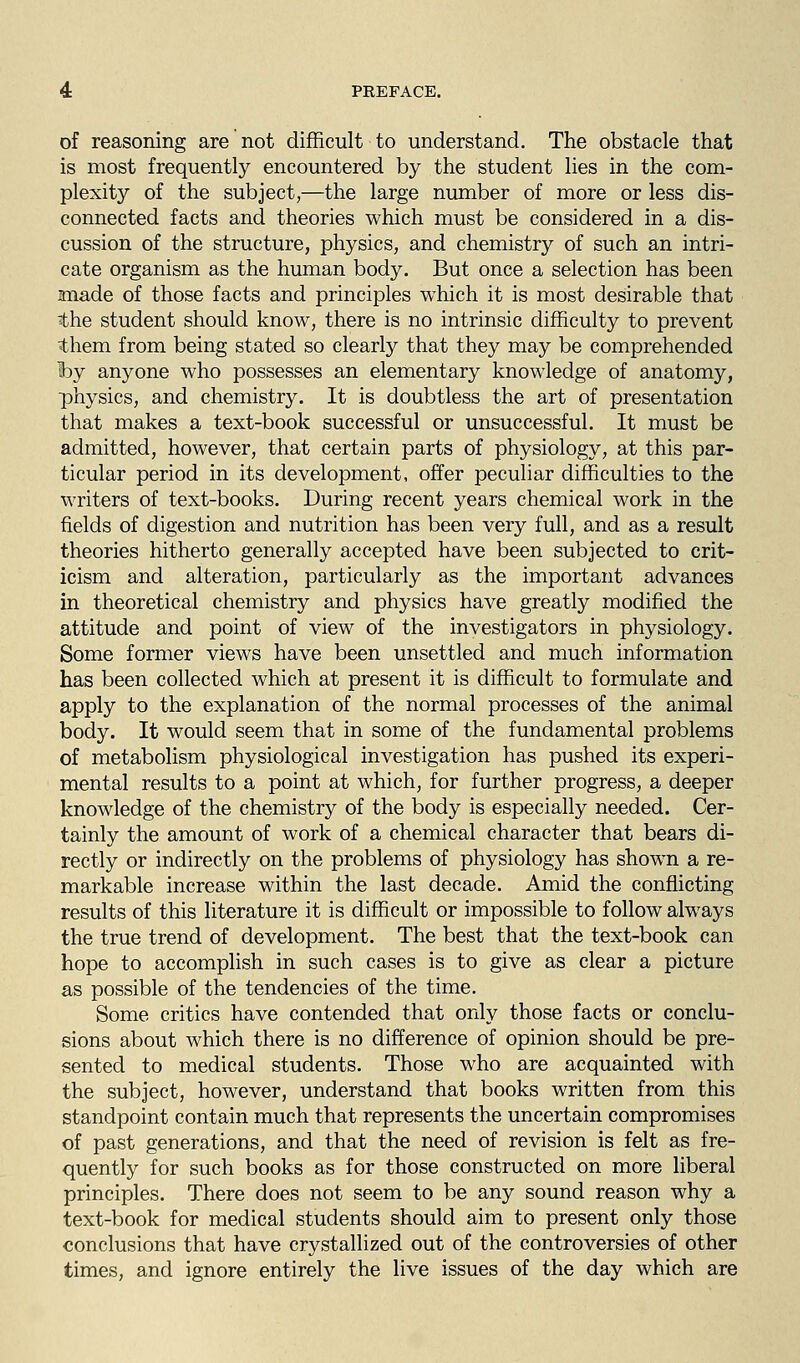 of reasoning are not difficult to understand. The obstacle that is most frequently encountered by the student lies in the com- plexity of the subject,—the large number of more or less dis- connected facts and theories which must be considered in a dis- cussion of the structure, physics, and chemistry of such an intri- cate organism as the human body. But once a selection has been anade of those facts and principles which it is most desirable that the student should know, there is no intrinsic difficulty to prevent them from being stated so clearly that they may be comprehended hy anyone who possesses an elementary knowledge of anatomy, physics, and chemistry. It is doubtless the art of presentation that makes a text-book successful or unsuccessful. It must be admitted, however, that certain parts of physiology, at this par- ticular period in its development, offer peculiar difficulties to the writers of text-books. During recent years chemical work in the fields of digestion and nutrition has been very full, and as a result theories hitherto generally accepted have been subjected to crit- icism and alteration, particularly as the important advances in theoretical chemistry and physics have greatly modified the attitude and point of view of the investigators in physiology. Some former views have been unsettled and much information has been collected which at present it is difficult to formulate and apply to the explanation of the normal processes of the animal body. It would seem that in some of the fundamental problems of metabolism physiological investigation has pushed its experi- mental results to a point at which, for further progress, a deeper knowledge of the chemistry of the body is especially needed. Cer- tainly the amount of work of a chemical character that bears di- rectly or indirectly on the problems of physiology has shown a re- markable increase within the last decade. Amid the conflicting results of this literature it is difficult or impossible to follow always the true trend of development. The best that the text-book can hope to accomplish in such cases is to give as clear a picture as possible of the tendencies of the time. Some critics have contended that only those facts or conclu- sions about which there is no difference of opinion should be pre- sented to medical students. Those who are acquainted with the subject, however, understand that books written from this standpoint contain much that represents the uncertain compromises of past generations, and that the need of revision is felt as fre- quently for such books as for those constructed on more liberal principles. There does not seem to be any sound reason why a text-book for medical students should aim to present only those conclusions that have crystallized out of the controversies of other times, and ignore entirely the live issues of the day which are