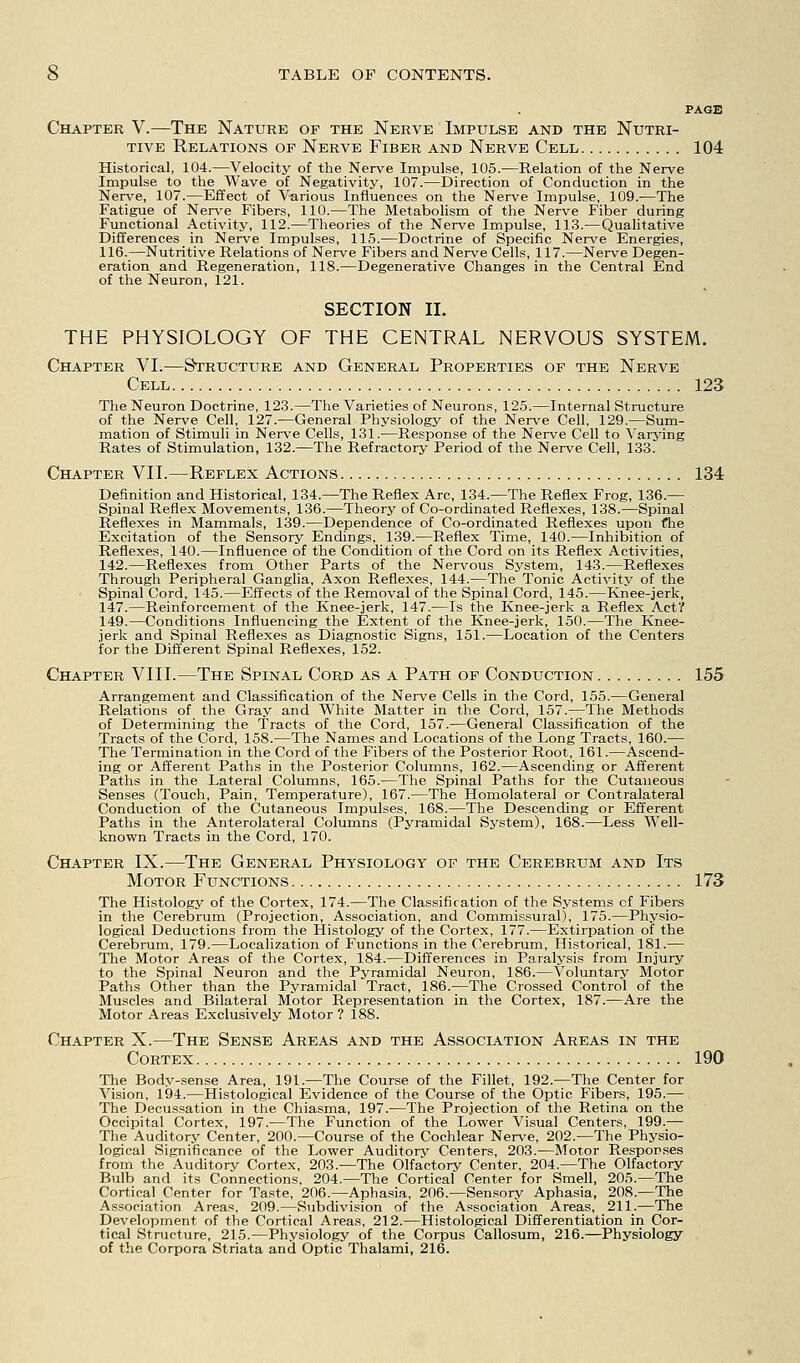 PAGE Chapter V.—The Nature of the Nerve Impulse and the Nutri- tive Relations of Nerve Fiber and Nerve Cell 104 Historical, 104.—Velocity of the Nerve Impulse, 105.—Relation of the Nerve Impulse to the Wave of Negativity, 107.—Direction of Conduction in the Nerve, 107.—Effect of Various Influences on the Nerve Impulse, 109.—The Fatigue of Nerve Fibers, 110.—The Metabolism of the Nerve Fiber during Functional Activity, 112.—Theories of the Nerve Impulse, 113.—Qualitative Differences in Nerve Impulses, 115.—Doctrine of Specific Nerve Energies, 116.—Nutritive Relations of Nerve Fibers and Nerve Cells, 117.—Nerve Degen- eration and Regeneration, 118.—Degenerative Changes in the Central End of the Neuron, 121. SECTION II. THE PHYSIOLOGY OF THE CENTRAL NERVOUS SYSTEM. Chapter VI.—Structure and General Properties of the Nerve Cell 123 The Neuron Doctrine, 123.—The Varieties of Neurons, 125.—Internal Structure of the Nerve Cell, 127.—General Physiology of the Nerve Cell, 129.—Sum- mation of Stimuli in Nerve Cells, 131.—Response of the Nerve Cell to Varying Rates of Stimulation, 132.—The Refractory Period of the Nerve Cell, 133. Chapter VII.—Reflex Actions 134 Definition and Historical, 134.—The Reflex Arc, 134.—The Reflex Frog, 136.— Spinal Reflex Movements, 136.—Theory of Co-ordinated Reflexes, 138.—Spinal Reflexes in Mammals, 139.—Dependence of Co-ordinated Reflexes upon the Excitation of the Sensory Endings, 139.—Reflex Time, 140.—Inhibition of Reflexes, 140.—Influence of the Condition of the Cord on its Reflex Activities, 142.—Reflexes from Other Parts of the Nervous System, 143.—Reflexes Through Peripheral Ganglia, Axon Reflexes, 144.—The Tonic Activity of the Spinal Cord, 145.—Effects of the Removal of the Spinal Cord, 145.—Knee-jerk, 147.—Reinforcement of the Knee-jerk, 147.—Is the Knee-jerk a Reflex Act? 149.—Conditions Influencing the Extent of the Knee-jerk, 150.—The Knee- jerk and Spinal Reflexes as Diagnostic Signs, 151.—Location of the Centers for the Different Spinal Reflexes, 152. Chapter VIII.—The Spinal Cord as a Path of Conduction 155 Arrangement and Classification of the Nerve Cells in the Cord, 155.—General Relations of the Gray and White Matter in the Cord, 157.—The Methods of Determining the Tracts of the Cord, 157.—General Classification of the Tracts of the Cord, 158.—The Names and Locations of the Long Tracts, 160.— The Termination in the Cord of the Fibers of the Posterior Root, 161.—Ascend- ing or Afferent Paths in the Posterior Columns, 162.—Ascending or Afferent Paths in the Lateral Columns, 165.—The Spinal Paths for the Cutaneous Senses (Touch, Pain, Temperature), 167.—The Homolateral or Contralateral Conduction of the Cutaneous Impulses, 168.—The Descending or Efferent Paths in the Anterolateral Columns (Pj'ramidal System), 168.—Less Well- known Tracts in the Cord, 170. Chapter IX.—The General Physiology of the Cerebrum and Its Motor Functions 173 The Histology of the Cortex, 174.—The Classification of the Systems of Fibers in the Cerebrum (Projection, Association, and Commissural), 175.—Physio- logical Deductions from the Histology of the Cortex, 177.—Extirpation of the Cerebrum, 179.—Localization of Functions in the Cerebrum, Historical, 181.— The Motor Areas of the Cortex, 184.—Differences in Paralysis from Injury to the Spinal Neuron and the Pyramidal Neuron, 186.—Voluntary Motor Paths Other than the Pyramidal Tract, 186.—The Crossed Control of the Muscles and Bilateral Motor Representation in the Cortex, 187.—Are the Motor Areas Exclusively Motor ? 188. Chapter X.—The Sense Areas and the Association Areas in the Cortex 190 The Body-sense Area, 191.—The Course of the Fillet, 192.—The Center for Vision, 194.—Histological Evidence of the Course of tire Optic Fibers, 195.— The Decussation in tlie Chiasma, 197.—The Projection of the Retina on the Occipital Cortex, 197.—The Function of the Lower Visual Centers, 199.— The Auditory Center, 200.—Course of the Cochlear Ner\'e, 202.—The Physio- logical Significance of the Lower Auditory Centers, 203.—Motor Responses from the Auditory Cortex, 203.—The Olfa'ctory Center, 204.—The Olfactory Bulb and its Connections, 204.—The Cortical Center for Smell, 205.—The Cortical Center for Ta.ste, 206.—Aphasia, 206.—Sensory Aphasia, 208.—The Association Areas, 209.—Subdivision of the Association Areas, .211.—The Development of the Cortical Areas, 212.—Histological Differentiation in Cor- tical Structure, 215.—Physiology of the Corpus Callosum, 216.—Physiology of the Corpora Striata and Optic Thalami, 216.