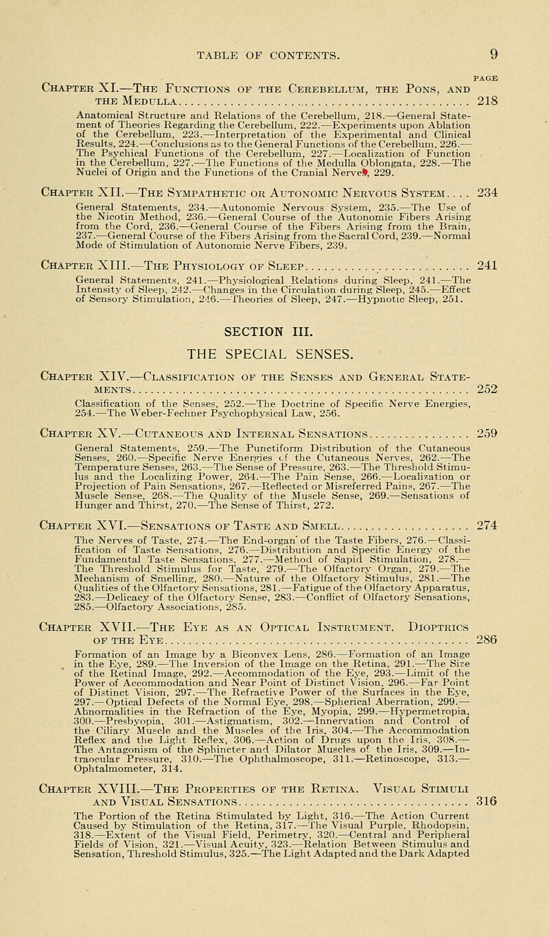 PAGE Chapter XI.—The Functions of the Cerebellum, the Pons, and THE Medulla 218 Anatomical Structure and Relations of the Cerebellum, 218.—General State- ment of Theories Regarding tlie Cerebellum, 222.—Experiments upon Ablation of the Cerebellum, 223.—Interpretation of the Experimental and Clinical Results. 224.—Conclusions as to the General Functions of the Cerebellum, 226.— The Psychical Functions of the Cerebellum, 227.—Localization of Function in the Cerebellum, 227.—The Functions of the Medulla Oblongata, 228.—The Nuclei of Origin and the Functions of the Cranial Nervel^, 229. Chapter XII.—The Sympathetic or Autonomic Nervous System. . . . 234 General Statements, 234.—Autonomic Nervous System, 235.—The Use of the Nicotin Method, 236.—General Course of the Autonomic Fibers Arising from the Cord, 236.—General Course of the Fibers Arising from the Brain, 237.—General Course of the Fibers Arising from the Sacral Cord, 239.—Normal Mode of Stimulation of Autonomic Nerve Fibers, 239. Chapter XIII.—The Physiology of Sleep 241 General Statements, 241.—Physiological Relations during Sleep, 241.—The Intensity of Sleep, 242.—Changes in the Circulation during Sleep, 245.—Effect of Sensory Stimulation, 246.—Theories of Sleep, 247.—Hypnotic Sleep, 251. SECTION III. THE SPECIAL SENSES. Chapter XIV.—Classification of the Senses and General State- ments 252 Classification of the Senses, 252.—The Doctrine of Specific Nerve Energies, 254.—The Weber-Fechner Psychophysical Law, 256. Chapter XV.—Cutaneous and Internal Sensations 259 General Statements, 259.—The Punctiform Distribution of the Cutaneous Senses, 260.—Specific Nerve Energies cf the Cutaneous Nerves, 262.—The Temperature Senses, 263.—The Sense of Pressure, 263.—The Threshold Stimu- lus and the Localizing Power, 264.—The Pain Sense, 266.—Localization or Projection of Pain Sensations, 267.—Reflected or Misreferred Pains, 267.—The Muscle Sense, 268.—The Quality of the Muscle Sense, 269.—Sensations of Hunger and Thi.'-st, 270.—The Sense of Thirst, 272. Chapter XVI.—Sensations of Taste and Smell 274 The Nerves of Taste, 274.—The End-organ of the Taste Fibers, 276.—Classi- fication of Taste Sensations, 276.^Distribution and Specific Energy of the Fundamental Taste Sensations, 277.—Method of Sapid Stimulation, 278.— The Threshold Stimulus for Taste, 279.—The Olfactory Organ, 279.—The Mechanism of Smelling, 280.—Nature of the Olfactory Stimulus, 281.—The Qualities of the Olfactorv Sensations, 281.—Fatigue of the Olfactory Apparatus, 283.—Delicacy of the Olfactory Sense, 283.—Conflict of Olfactory Sensations, 285.—Olfactory Associations, 285. Chapter XVII.—The Eye as an Optical Instrument. Dioptrics op the Eye 286 Formation of an Image by a Biconvex Lens, 286.—Formation of an Image in the Eye, 289.—The Inversion of the Image on the Retina, 291.—The Si^e of the Retinal Image, 292.—Accommodation of the Eye, 293.—Limit of the Power of Accommodation and Near Point of Distinct Vision, 296.—Far Point of Distinct Vision, 297.—The Refractive Power of the Surfaces in the Eye, 297.—Optical Defects of the Normal Eye, 298.—Spherical Aberration, 299.— Abnormalities in the Refraction of the Eye, Myopia, 299.—Hypermetropia, 300.—Presbyopia, 301.—Astigmatism, 302.—Innerv^ation and Control of the Ciliary Muscle and the Muscles of the Iris, 304.—The Accommodation Reflex and the Light Reflex, 306.—Action of Drugs upon the Iris, 308.— The Antagonism of the Sphincter and Dilator Muscles of the Iris, 309.—In- traocular Pressure, 310.—The Ophthalmoscope, 311.—Retinoscope, 313.— Ophtalmometer, 314. Chapter XVIII.—The Properties of the Retina. Visual Stimuli AND Visual Sensations 316 The Portion of the Retina Stimulated by Light, 316.—The Action Current Caused bv Stimulation of the Retina, 317.—The Visual Purple, Rhodopsin, 318.—Extent of the Visual Field, Perimetry, 320.—Central and Peripheral Fields of Vision, 321.—Visual Acuity, 323.—Relation Between Stimulus and Sensation, Threshold Stimulus, 325.—The Light Adapted and the Dark Adapted