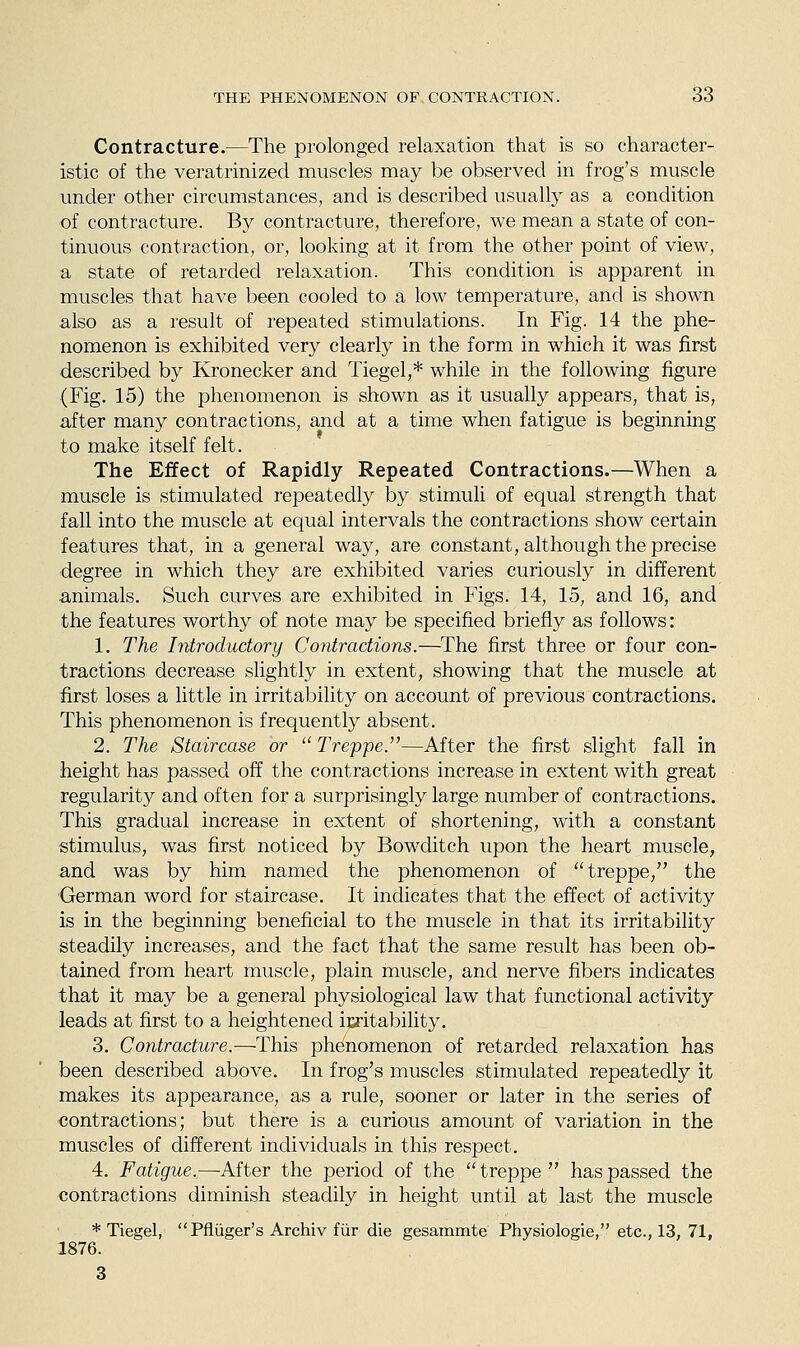 Contracture.—The prolonged relaxation that is so character- istic of the veratrinized muscles may be observed in frog's muscle under other circumstances, and is described usually as a condition of contracture. By contracture, therefore, we mean a state of con- tinuous contraction, or, looking at it from the other point of view, a state of retarded relaxation. This condition is apparent in muscles that have been cooled to a low temperature, and is shown also as a result of repeated stimulations. In Fig. 14 the phe- nomenon is exhibited very clearly in the form in which it was first described by Kronecker and Tiegel,* while in the following figure (Fig. 15) the phenomenon is shown as it usually appears, that is, after many contractions, and at a time when fatigue is beginning to make itself felt. The Effect of Rapidly Repeated Contractions.—When a muscle is stimulated repeatedly by stimuli of equal strength that fall into the muscle at equal intervals the contractions show certain features that, in a general way, are constant, although the precise degree in which they are exhibited varies curiously in different animals. Such curves are exhibited in Figs. 14, 15, and 16, and the features worthy of note may be specified briefly as follows: 1. The Introductory Contractions.—The first three or four con- tractions decrease slightly in extent, showing that the muscle at first loses a little in irritability on account of previous contractions. This phenomenon is frequently absent. 2. The Staircase or  Treppe.—After the first slight fall in height has passed off the contractions increase in extent with great regularity and often for a surprisingly large number of contractions. This gradual increase in extent of shortening, with a constant stimulus, was first noticed by Bowditch upon the heart muscle, and was by him named the phenomenon of ''treppe, the German word for staircase. It indicates that the effect of activity is in the beginning beneficial to the muscle in that its irritability steadily increases, and the fact that the same result has been ob- tained from heart muscle, plain muscle, and nerve fibers indicates that it may be a general physiological law that functional activity leads at first to a heightened irritability. 3. Contracture.—This phenomenon of retarded relaxation has been described above. In frog's muscles stimulated repeatedly it makes its appearance, as a rule, sooner or later in the series of contractions; but there is a curious amount of variation in the muscles of different individuals in this respect. 4. Fatigue.—After the period of the  treppe  has passed the contractions diminish steadily in height until at last the muscle * Tiegel, Pfliiger's Archiv fiir die gesammte Physiologie, etc., 13, 71, 1876.