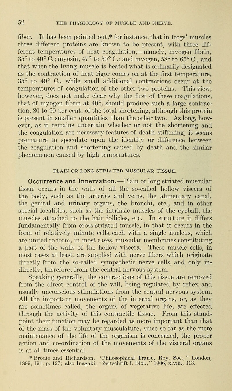 fiber. It has been pointed out,* for instance, that in frogs' muscles three different proteins are known to be present, with three dif- ferent temperatures of heat coagulation,—-namely, myogen fibrin, 35° to 40° C.; myosin, 47° to 50° C.; and myogen, 58° to 65° C, and that when the living muscle is heated what is ordinarily designated as the contraction of heat rigor comes on at the first temperature, 35° to 40° C, while small additional contractions occur at the temperatures of coagulation of the other two proteins. This view, however, does not make clear why the first of these coagulations, that of myogen fibrin at 40°, should produce such a large contrac- tion, 80 to 90 per cent, of the total shortening, although this protein is present in smaller quantities than the other two. As long, how- ever, as it remains uncertain whether or not the shortening and the coagulation are necessary features of death stiffening, it seems premature to speculate upon the identity or difference between the coagulation and shortening caused by death and the similar phenomenon caused by high temperatures, PLAIN OR LONG STRIATED MUSCULAR TISSUE. Occurrence and Innervation.—Plain or long striated muscular tissue occurs in the walls of all the so-called hollow viscera of the body, such as the arteries and veins, the alimentary canal, the genital and urinary organs, the bronchi, etc., and in other special localities, such as the intrinsic muscles of the eyeball, the muscles attached to the hair follicles, etc. In structure it differs fundamentally from cross-striated muscle, in that it occurs in the form of relatively minute cells, each with a single nucleus, which are united to form, in most cases, muscular membranes constituting a part of the walls of the hollow viscera. These muscle cells, in most cases at least, are supplied with nerve fibers which originate directly from the so-called sympathetic nerve cells, and only in- directly, therefore, from the central nervous system. Speaking generally, the contractions of this tissue are removed from the direct control of the will, being regulated by reflex and usually unconscious stimulations from the central nervous system. All the important movements of the internal organs, or, as they are sometimes called, the organs of vegetative life, are effected through the activity of this contractile tissue. From this stand- point their function may be regarded as more important than that of the mass of the voluntary musculature, since so far as the mere maintenance of the life of the organism is concerned, the proper action and co-ordination of the movements of the visceral organs is at all times essential. * Brodie and Richardson, 'Philosophical Trans., Roy. Soc, London, 1899, 191, p. 127; also Inagaki, 'Zeitschrift f. Biol., 1906, xlviii., 313.