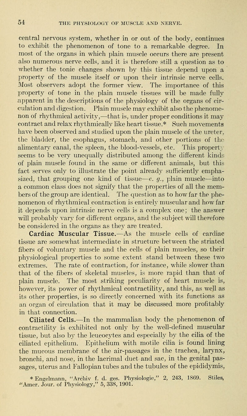 central nervous system, whether in or out of the body, continues to exhibit the phenomenon of tone to a remarkable degree. In most of the organs in which plain muscle occurs there are present also numerous nerve cells, and it is therefore still a question as to whether the tonic changes shown by this tissue depend upon a property of the muscle itself or upon their intrinsic nerve cells. Most observers adopt the former view. The importance of this property of tone in the plain muscle tissues will be made fully apparent in the descriptions of the physiology of the organs of cir- culation and digestion. Plain muscle may exhibit also the phenome- non of rhythmical activity,—that is, under proper conditions it may contract and relax rhythmically like heart tissue.* Such movements have been observed and studied upon the plain muscle of the ureter, the bladder, the esophagus, stomach, and other portions of the alimentary canal, the spleen, the blood-vessels, etc. This property seems to be very unequally distributed among the different kinds of plain muscle found in the same or different animals, but this fact serves only to illustrate the point already sufficiently empha- sized, that grouping one kind of tissue—e. g., plain muscle—into a common class does not signify that the properties of all the mem- bers of the group are identical. The question as to how far the phe- nomenon of rhythmical contraction is entirely muscular and how far it depends upon intrinsic nerve cells is a complex one; the answer will probably vary for different organs, and the subject will therefore be considered in the organs as they are treated. Cardiac Muscular Tissue.—As the muscle cells of cardiac tissue are somewhat intermediate in structure between the striated fibers of voluntary muscle and the cells of plain muscles, so their physiological properties to some extent stand between these two extremes. The rate of contraction, for instance, while slower than that of the fibers of skeletal muscles, is more rapid than that of plain muscle. The most striking peculiarity of heart muscle is, however, its power of rhythmical contractility, and this, as well as its other properties, is so directly concerned with its functions as an organ of circulation that it may be discussed more profitably in that connection. Ciliated Cells.—In the mammalian body the phenomenon of contractility is exhibited not only by the well-defined muscular tissue, but also by the leucocytes and especially by the cilia of the ciliated epithehum. Epithelium with motile ciha is found hning the mucous membrane of the air-passages in the trachea, larynx, bronchi, and nose, in the lacrimal duct and sac, in the genital pas- sages, uterus and Fallopian tubes and the tubules of the epididymis, * Engelmann, Archiv f. d. ges. Physiologie, 2, 243, 1869. Stiles, ^'Amer. Jour, of Physiology, 5, 338, 1901.