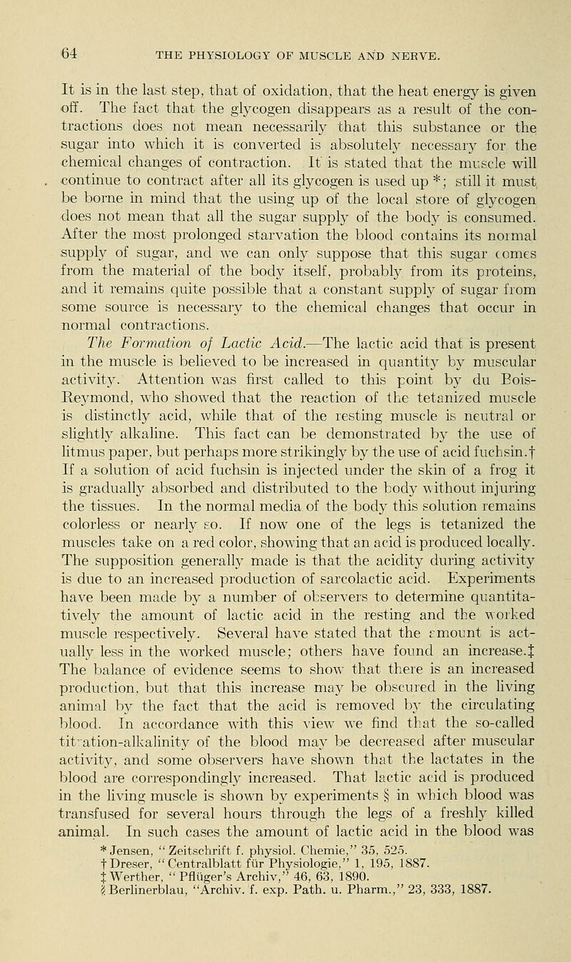 It is in the last step, that of oxidation, that the heat energy is given off. The fact that the glycogen disappears as a result of the con- tractions does not mean necessarily that this substance or the sugar into which it is converted is absolutely necessary for the ■chemical changes of contraction. It is stated that the muscle will continue to contract after all its glycogen is used up *; still it must, be borne in mind that the using up of the local store of glycogen ■does not mean that all the sugar supply of the body is consumed. After the most prolonged starvation the blood contains its normal supply of sugar, and we can only suppose that this sugar comes from the material of the body itself, probably from its proteins, and it remains quite possible that a constant supply of sugar from some source is necessary to the chemical changes that occur in normal contractions. The Formation of Lactic Acid.—The lactic acid that is present in the muscle is believed to be increased in quantity by muscular activity. Attention was first called to this point by du Eois- Reymond, who showed that the reaction of the tetanized muscle is distinctly acid, while that of the resting muscle is neutral or slightly alkaline. This fact can be demonstrated by the use of litmus paper, but perhaps more strikingly by the use of acid fuchsin.f If a solution of acid fuchsin is injected under the skin of a frog it is gradually absorbed and distributed to the body without injuring the tissues. In the normal media of the body this solution remains colorless or nearly so. If now one of the legs is tetanized the muscles take on a red color, showing that an acid is produced locally. The supposition generally made is that the acidity during activity is due to an increased production of sarcolactic acid. Experiments have been made by a number of observers to determine quantita- tively the amount of lactic acid in the resting and the worked muscle respectively. Several have stated that the gmount is act- ually less in the worked muscle; others have found an increase.J The balance of evidence seems to show that there is an increased production, but that this increase may be obscured in the living animal by the fact that the acid is removed by the circulating blood. In accordance with this view we find that the so-called tit'ation-alkalinity of the blood may be deci-eased after muscular activity, and some observers have shown that the lactates in the blood are correspondingly increased. That lactic acid is produced in the living muscle is shown by experiments § in which blood was transfused for several hours through the legs of a freshly killed animal. In such cases the amount of lactic acid in the blood was * Jensen,  Zeitschrift f. physiol. Chemie, 35, 525. tDreser,  Centralblatt fur Physiologie, 1, 195, 1887. X Werther,  Pfluger's Archiv, 46, 63, 1890. ^/Berlinerblau, Archiv. f. exp. Path. u. Pharm., 23, 333, 1887.
