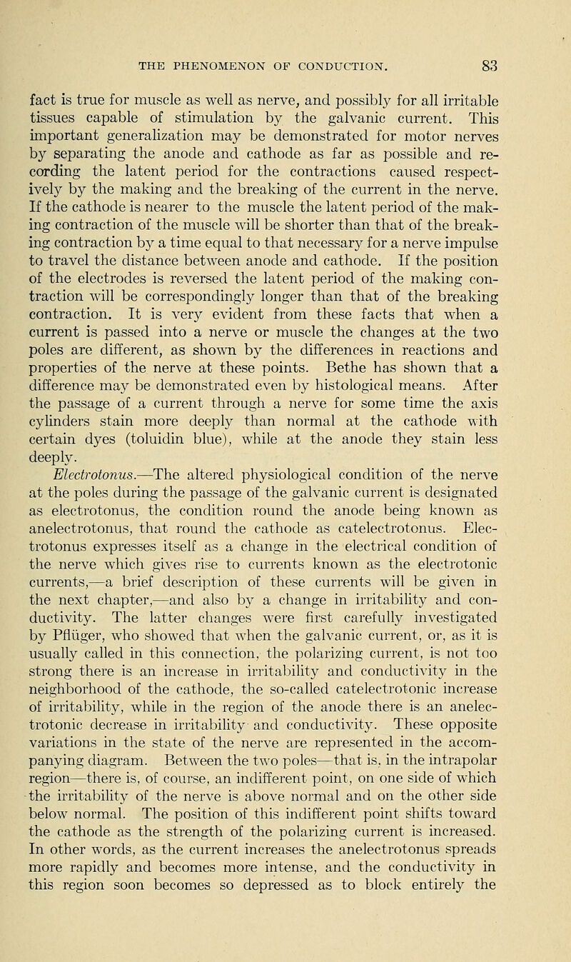 fact is true for muscle as well as nerve, and possibly for all irritable tissues capable of stimulation by the galvanic current. This important generalization may be demonstrated for motor nerves by separating the anode and cathode as far as possible and re- cording the latent period for the contractions caused respect- ively by the making and the breaking of the current in the nerve. If the cathode is nearer to the muscle the latent period of the mak- ing contraction of the muscle will be shorter than that of the break- ing contraction by a time equal to that necessary for a nerve impulse to travel the distance between anode and cathode. If the position of the electrodes is reversed the latent period of the making con- traction will be correspondingly longer than that of the breaking contraction. It is very evident from these facts that when a current is passed into a nerve or muscle the changes at the two poles are different, as shown by the differences in reactions and properties of the nerve at these points. Bethe has shown that a difference may be demonstrated even by histological means. After the passage of a current through a nerve for some time the axis cylinders stain more deeply than normal at the cathode with certain dyes (toluidin blue), while at the anode they stain less deeply. Electrotonus.—The altered physiological condition of the nerve at the poles during the passage of the galvanic current is designated as electrotonus, the condition round the anode being known as anelectrotonus, that round the cathode as catelectrotonus. Elec- trotonus expresses itself as a change in the electrical condition of the nerve which gives rise to currents known as the electrotonic currents,—a brief description of these currents will be given in the next chapter,—and also by a change in irritability and con- ductivity. The latter changes were first carefully investigated by Pfliiger, who showed that when the galvanic cui^ent, or, as it is usually called in this connection, the polarizing current, is not too strong there is an increase in irritability and conductivity in the neighborhood of the cathode, the so-called catelectrotonic increase of irritability, while in the region of the anode there is an anelec- trotonic decrease in irritability and conductivity. These opposite variations in the state of the nerve are represented in the accom- panying diagram. Between the two poles—that is, in the intrapolar region—there is, of course, an indifferent point, on one side of which the irritability of the nerve is above normal and on the other side below normal. The position of this indifferent point shifts toward the cathode as the strength of the polarizing current is increased. In other words, as the current increases the anelectrotonus spreads more rapidly and becomes more intense, and the conductivity in this region soon becomes so depressed as to block entirely the