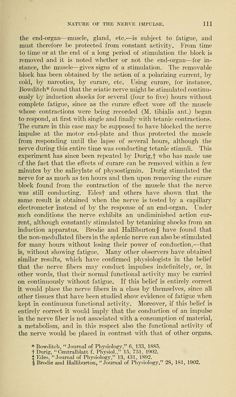 the end-organ—muscle, gland, etc.—is subject to fatigue, and must therefore be protected from constant activity. From time to time or at the end of a long period of stimulation the block is removed and it is noted whether or not the end-organ—for in- stance, the muscle—gives signs of a stimulation. The removable block has been obtained by the action of a polarizing current, by cold, by narcotics, by curare, etc. Using curare, for instance, Bowditch* found that the sciatic nerve might be stimulated continu- ously by induction shocks for several (four to five) hours without complete fatigue, since as the curare effect wore off the muscle whose contractions were being recorded (M. tibialis ant.) began to respond, at first with single and finally with tetanic contractions. The curare in this case may be supposed to have blocked the nerve impulse at the motor end-plate and thus protected the muscle from responding until the lapse of several hours, although the nerve during this entire time was conducting tetanic stimuli. This experiment has since been repeated by Durig,t who has made use cf the fact that the effects of curare can be removed within a few minutes by the salicylate of physostigmin. Durig stimulated the nerve for as much as ten hours and then upon removing the curare block found from the contraction of the muscle that the nerve was still conducting. Edesf and others have shown that the same result is obtained when the nerve is tested by a capillary electrometer instead of by the response of an end-organ. Under such conditions the nerve exhibits an undiminished action cur- rent, although constantly stimulated by tetanizing shocks from an induction apparatus. Brodie and Halliburton § have found that the non-medullated fibers in the splenic nerve can also be stimulated for many hours without losing their power of conduction,^—that is, without showing fatigue. Many other observers have obtained similar results, which have confirmed physiologists in the belief that the nerve fibers may conduct impulses indefinitely, or, in other words, that their normal functional activity may be carried on continuously without fatigue. If this belief is entirely correct it would place the nerve fibers in a class by themselves, since all other tissues that have been studied show evidence of fatigue when kept in continuous functional activity. Moreover, if this belief is entirely correct it would imply that the conduction of an impulse in the nerve fiber is not associated with a consumption of material, a metabolism, and in this respect also the functional activity of the nerve would be placed in contrast with that of other organs. * Bowditch,  Journal of Physiology. 6, 133, 1885. t Durig,  Centralblatt f. Physiol., 15, 751, 1902. t Edes, Journal of Physiology, 13, 431, 1892. § Brodie and Halliburton, Journal of Physiology, 28, 181, 1902.