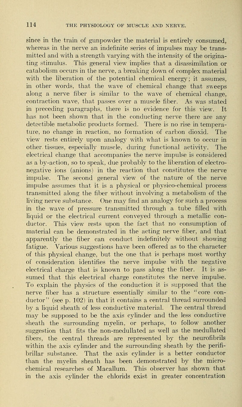 since in the train of gunpowder the material is entirely consumed, whereas in the nerve an indefinite series of impulses may be trans- mitted and with a strength varying with the intensity of the origina- ting stimulus. This general view implies that a disassimilation or catabolism occurs in the nerve, a breaking down of complex material with the liberation of the potential chemical energy; it assumes, in other words, that the wave of chemical change that sweeps along a nerve fiber is similar to the wave of chemical change, contraction wave, that passes over a muscle fiber. As was stated in preceding paragraphs, there is no evidence for this view. It has not been shown that in the conducting nerve there are any detectible metabolic products formed. There is no rise in tempera- ture, no change in reaction, no formation of carbon dioxid. The view rests entirely upon analogy with what is known to occur in other tissues, especially muscle, during functional activity. The electrical change that accompanies the nerve impulse is considered as a by-action, so to speak, due probably to the liberation of electro- negative ions (anions) in the reaction that constitutes the nerve impulse. The second general view of the nature of the nerve impulse assumes that it is a physical or physico-chemical process transmitted along the fiber without involving a metabolism of the living nerve substance. One may find an analogy for such a process in the wave of pressure transmitted through a tube filled with liquid or the electrical current conveyed through a metallic con- ductor. This view rests upon the fact that no consumption of material can be demonstrated in the acting nerve fiber, and that apparently the fiber can conduct indefinitely without showing fatigue. Various suggestions have been offered as to the character of this physical change, but the one that is perhaps most worthy of consideration identifies the nerve impulse with the negative electrical charge that is known to pass along the fiber. It is as- sumed that this electrical charge constitutes the nerve impulse. To explain the physics of the conduction it is supposed that the nerve fiber has a structure essentially similar to the core con- ductor (see p. 102) in that it contains a central thread surrounded by a liquid sheath of less conductive material. The central thread may be supposed to be the axis cylinder and the less conductive sheath the surrounding myelin, or perhaps, to follow another suggestion that fits the non-medullated as well as the medullated fibers, the central threads are represented by the neurofibrils within the axis cylinder and the surrounding sheath by the perifi- brillar substance. That the axis cylinder is a better conductor than the myelin sheath has been demonstrated by the micro- chemical researches of Macallum. This observer has shown that in the axis cylinder the chlorids exist in greater concentration