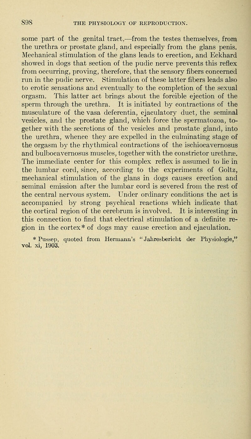 some part of the genital tract,—from the testes themselves, from the urethra or prostate gland, and especially from the glans penis. Mechanical stimulation of the glans leads to erection, and Eckhard showed in dogs that section of the pudic nerve prevents this reflex from occurring, proving, therefore, that the sensory fibers concerned run in the pudic nerve. Stimulation of these latter fibers leads also to erotic sensations and eventually to the completion of the sexual orgasm. This latter act brings about the forcible ejection of the sperm through the urethra. It is initiated by contractions of the musculature of the vasa deferentia, ejaculatory duct, the seminal vesicles, and the prostate gland, which force the spermatozoa, to- gether with the secretions of the vesicles and prostate gland, into the urethra, whence they are expelled in the culminating stage of the orgasm by the rhythmical contractions of the ischiocavernosus and bulbocavernosus muscles, together with the constrictor urethrse. The immediate center for this complex reflex is assumed to lie in the lumbar cord, since, according to the experiments of Goltz, mechanical stimulation of the glans in dogs causes erection and seminal emission after the lumbar cord is severed from the rest of the central nervous system. Under ordinary conditions the act is accompanied by strong psychical reactions which indicate that the cortical region of the cerebrum is involved. It is interesting in this connection to find that electrical stimulation of a definite re- gion in the cortex* of dogs may cause erection and ejaculation. * Pussep, quoted from Hermann's  Jahresbericht der Physiologic, vd. xi, 1903.