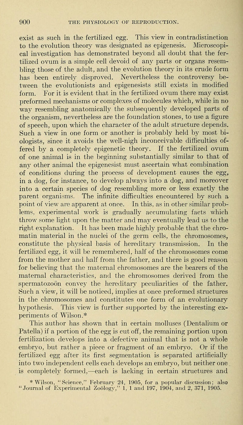 exist as such in the fertilized egg. This view in contradistinction to the evolution theory was designated as epigenesis. Microscopi- cal investigation has demonstrated beyond all doubt that the fer- tilized ovum is a simple cell devoid of any parts or organs resem- bling those of the adult, and the evolution theory in its crude form has been entirely disproved. Nevertheless the controversy be- tween the evolutionists and epigenesists still exists in modified form. For it is evident that in the fertilized ovum there may exist preformed mechanisms or complexes of molecules which, while in no way resembling anatomically the subsequently developed parts of the organism, nevertheless are the foundation stones, to use a figure of speech, upon which the character of the adult structure depends. Such a view in one form or another is probably held by most bi- ologists, since it avoids the well-nigh inconceivable difficulties of- fered by a completely epigenetic theory. If the fertihzed ovum of one animal is in the beginning substantially similar to that of any other animal the epigenesist must ascertain what combination of conditions during the process of development causes the egg, in a dog, for instance, to develop always into a dog, and moreover into a certain species of dog resembling more or less exactly the parent organisms. The infinite difficulties encountered by such a point of view are apparent at once. In this, as in other similar prob- lems, experimental work is gradually accumulating facts which throw some light upon the matter and may eventually lead us to the right explanation. It has been made highly probable that the chro- matin material in the nuclei of the germ cells, the chromosomes, constitute the physical basis of hereditary transmission. In the fertilized egg, it will be remembered, half of the chromosomes come from the mother and half from the father, and there is good reason for believing that the maternal chromosomes are the bearers of the maternal characteristics, and the chromosomes derived from the spermatozoon convey the hereditary peculiarities of the father. Such a view, it will be noticed, implies at once preformed structures in the chromosomes and constitutes one form of an evolutionary hypothesis. This view is further supported by the interesting ex- periments of Wilson.* This author has shown that in certain molluscs (Dentalium or Patella) if a portion of the egg is cut off, the remaining portion upon fertilization develops into a defective animal that is not a whole embryo, but rather a piece or fragment of an embryo. Or if the fertilized egg after its first segmentation is separated artificially into two independent cells each develops an embryo, but neither one , is completely formed,—each is lacking in certain structures and * Wilson, Science, February 24, 1905, for a popular discussion; also Journal of Experimental Zoology, 1, 1 and 197, 1904, and 2, 371, 1905.