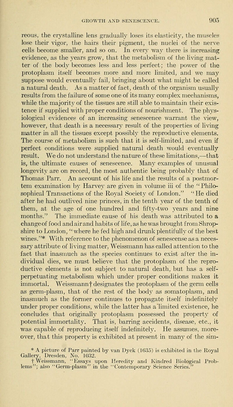 reous, the crystalline lens gradually loses its elasticity, the muscles lose their vigor, the hairs their pigment, the nuclei of the nerve cells become smaller, and so on. In every way there is increasing evidence, as the years grow, that the metabolism of the living mat- ter of the body becomes less and less perfect; the power of the protoplasm itself becomes more and more limited, and we may suppose would eventually fail, bringing about what might be called a natural death. As a matter of fact, death of the organism usually results from the failure of some one of its many complex mechanisms, while the majority of the tissues are still able to maintain their exis- tence if supplied with proper conditions of nourishment. The phys- iological evidences of an increasing senescence warrant the view, however, that death is a necessary result of the properties of living matter in all the tissues except possibly the reproductive elements. The course of metabolism is such that it is self-limited, and even if perfect conditions were supplied natural death would eventually result. We do not understand the nature of these limitations,—that is, the ultimate causes of senescence. Many examples of unusual longevity are on record, the most authentic being probably that of Thomas Parr. An account of his life and the results of a postmor- tem examination by Harvey are given in volume iii of the ''Philo- sophical Transactions of the Royal Society of London. He died after he had outlived nine princes, in the tenth year of the tenth of them, at the age of one hundred and fifty-two years and nine months. The immediate cause of his death was attributed to a change of food and air and habits of life, as he was brought from Shrop- shire to London, where he fed high and drunk plentifully of the best wines.* With reference to the phenomenon of senescense as a neces- sary attribute of living matter, Weissmann has called attention to the fact that inasmuch as the species continues to exist after the in- dividual dies, we must believe that the protoplasm of the repro- ductive elements is not subject to natural death, but has a self- perpetuating metabolism which under proper conditions makes it immortal, Weissmannf designates the protoplasm of the germ cells as germ-plasm, that of the rest of the body as somatoplasm, and inasmuch as the former continues to propagate itself indefinitely under proper conditions, while the latter has a'limited existence, he concludes that originally protoplasm possessed the property of potential immortality. That is, barring accidents, disease, etc., it was capable of reproducing itself indefinitely. He assumes, more- over, that this property is exhibited at present in many of the sim- * A picture of Parr painted by van Dyck (1635) is exhibited in tlie Royal Gallery, Dresden, No. 1032. t Weissmann, Essays upon Heredity and Kindred Biological Prob- lems; also Germ-plasm in the Contemporary Science Series.