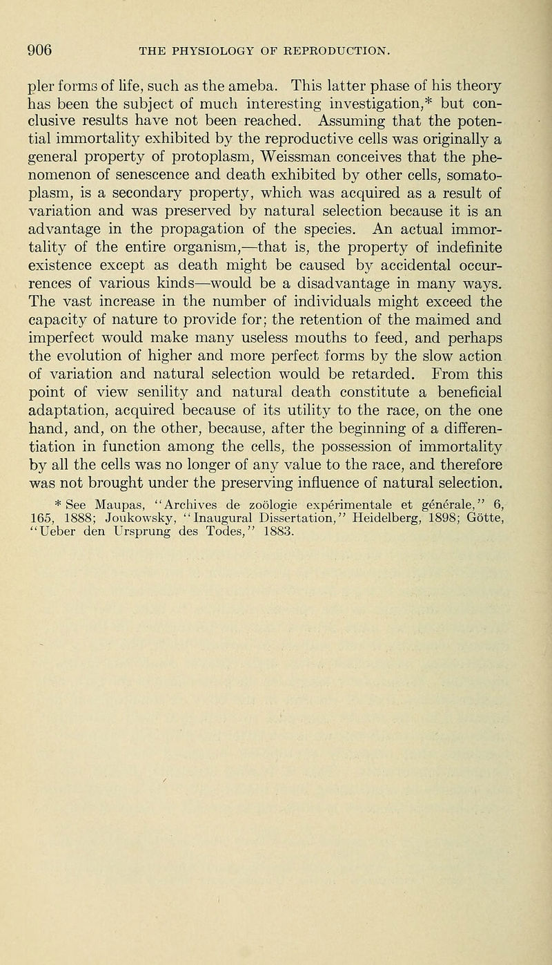 pier forms of life, such as the ameba. This latter phase of his theory has been the subject of much interesting investigation,* but con- clusive results have not been reached. Assuming that the poten- tial immortality exhibited by the reproductive cells was originally a general property of protoplasm, Weissman conceives that the phe- nomenon of senescence and death exhibited by other cells, somato- plasm, is a secondary property, which was acquired as a result of variation and was preserved by natural selection because it is an advantage in the propagation of the species. An actual immor- tality of the entire organism,—that is, the property of indefinite existence except as death might be caused by accidental occur- rences of various kinds—would be a disadvantage in many ways. The vast increase in the number of individuals might exceed the capacity of nature to provide for; the retention of the maimed and imperfect would make many useless mouths to feed, and perhaps the evolution of higher and more perfect forms by the slow action of variation and natural selection would be retarded. From this point of view senility and natural death constitute a beneficial adaptation, acquired because of its utility to the race, on the one hand, and, on the other, because, after the beginning of a differen- tiation in function among the cells, the possession of immortality by all the cells was no longer of any value to the race, and therefore was not brought under the preserving influence of natural selection. * See Maupas, Archives de zoologie experimentale et generale, 6, 165, 1888; Joukowsky, Inaugural Dissertation,'' Heidelberg, 1898; Gotte, Ueber den Ursprung des Todes, 1883.