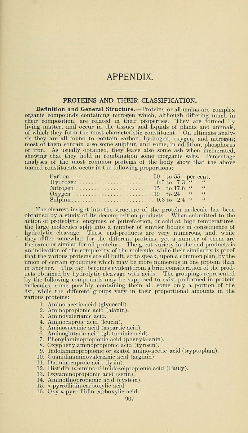 APPENDIX. PROTEINS AND THEIR CLASSIFICATION. Definition and General Structure.—Proteins or albumins are complex organic compounds containing nitrogen which, although differing much in their composition, are related in their properties. They are formed by living matter, and occur in the tissues and liquids of plants and animals, of which they form the most characteristic constituent. On ultimate analy- sis they are all found to contain carbon, hydrogen, oxygen, and nitrogen; most of them contain also some sulphur, and some, in addition, phosphorus or iron. As usually obtained, they leave also some ash when incinerated, showing that they hold in combination some inorganic salts. Percentage analyses of the most common proteins of the body show that the above named constituents occur in the following proportions:. Carbon 50 to 55 per cent. Hydrogen 6.5 to 7.3  Nitrogen 15 to 17.6   Oxygen 19 to 24   Sulphur 0.3 to 2.4  The clearest insight into the structure of the protein molecule has been obtained by a study of its decomposition products. When submitted to the action of proteolytic enzymes, or putrefaction, or acid at high temperatures, the large molecules split into a number of simpler bodies in consequence of hydrolytic cleavage. These end-products are very numerous, and, while they differ somewhat for the different proteins, yet a number of them are the same or similar for all proteins. The great variety in the end-products is an indication of the complexity of the molecule, while their similarity is proof that the various proteins are all built, so to speak, upon a common plan, by the union of certain groupings which may be more numerous in one protein than in another. This fact becomes evident from a brief consideration of the prod- ucts obtained by hydrolytic cleavage with acids. The groupings represented by the following compounds may be supposed to exist preformed in protein molecules, some possibly containing them all, some only a portion of the list, while the different groups vary in their proportional amounts in the various proteins: 1. Amino-acetic acid (glycocoU). 2. Aminopropionic acid (alanin). 3. Aminovalerianic acid. 4. Aminocaproic acid (leucin). 5. Aminosuccinic acid (aspartic acid). 6. Aminoglutaric acid (glutaminic acid). 7. Phenylaminopropionic acid (phenylalanin). 8. Oxyphenylaminopropionic acid (tyrosin). 9. Indolaminopropionic or skatol amino-acetic acid (tryptophan). 10. Guanidinaminovalerianic acid (arginin). 11. Diaminocaproic acid (lysin). 12. Histidin (fi-amino-/?-imidazolpropionic acid (Pauly). 13. Oxyaminopropionic acid (serin). 14. Aminothiopropionic acid (cystein). 15. a-pyrrollidin-carboxylic acid. 16. Oxy-a-pyrrollidin-carboxylic acid.