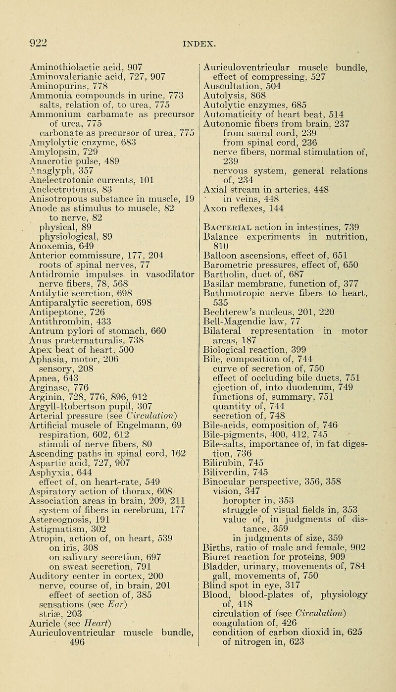 Aminothiolactic acid, 907 Amino valerianic acid, 727, 907 Aminopurins, 778 Ammonia compounds in urine, 773 salts, relation of, to urea, 775 Ammonium carbamate as precursor of urea, 775 carbonate as precursor of urea, 775 Amylolytic enzyme, 683 Amylopsin, 729 Anacrotic pulse, 489 Anaglyph, 357 Anelectrotonic currents, 101 Anelectrotonus, 83 Anisotropous substance in muscle, 19 Anode as stimulus to muscle, 82 to nerve, 82 physical, 89 physiological, 89 Anoxemia, 649 Anterior commissure, 177, 204 roots of spinal nerves, 77 Antidromic impulses in vasodilator nerve fibers, 78, 568 Antilytic secretion, 698 Antiparalytic secretion, 698 Antipeptone, 726 Antithrombin, 433 Antrum pylori of stomach, 660 Anus prseternaturalis, 738 Apex beat of heart, 500 Aphasia, motor, 206 sensory, 208 Apnea, 643 Arginase, 776 Arginin, 728, 776, 896, 912 Argyll-Robertson pupil, 307 Arterial pressure (see Circulation) Artificial muscle of Engelmann, 69 respiration, 602, 612 stimuli of nerve fibers, 80 Ascending paths in spinal cord, 162 Aspartic acid, 727, 907 Asphyxia, 644 effect of, on heart-rate, 549 Aspiratory action of thorax, 608 Association areas in brain, 209, 211 system of fibers in cerebrum, 177 Astereognosis, 191 Astigmatism, 302 Atropin, action of, on heart, 539 on iris, 308 on salivary secretion, 697 on sweat secretion, 791 Auditory center in cortex, 200 nerve, course of, in brain, 201 effect of section of, 385 sensations (see Ear) strise, 203 Auricle (see Heart) Auriculoventricular muscle bundle, 496 Auriculoventricular muscle bundle, effect of compressing, 527 Auscultation, 504 Autolysis, 868 Autolytic enzymes, 685 Automaticity of heart beat, 514 Autonomic fibers from brain, 237 from sacral cord, 239 from spinal cord, 236 nerve fibers, normal stimulation of, 239 nervous system, general relations _ of, 234 Axial stream in arteries, 448 in veins, 448 Axon reflexes, 144 Bacterial action in intestines, 739 Balance experiments in nutrition, 810 Balloon ascensions, effect of, 651 Barometric pressures, effect of, 650 Bartholin, duct of, 687 Basilar membrane, function of, 377 Bathmotropic nerve fibers to heart, 535 Bechterew's nucleus, 201, 220 Bell-Magendie law, 77 Bilateral representation in motor areas, 187 Biological reaction, 399 Bile, composition of, 744 curve of secretion of, 750 effect of occluding bile ducts, 751 ejection of, into duodenum, 749 functions of, summary, 751 quantity of, 744 secretion of, 748 Bile-acids, composition of, 746 Bile-pigments, 400, 412, 745 ; Bile-salts, importance of, in fat diges- tion, 736 BiUrubin, 745 Biliverdin, 745 Binocular perspective, 356, 358 vision, 347 horopter in, 353 struggle of visual fields in, 353 value of, in judgments of dis- tance, 359 in judgments of size, 359 Births, ratio of male and female, 902 Biuret reaction for proteins, 909 Bladder, urinary, movements of, 784 gall, movements of, 750 Blind spot in eye, 317 Blood, blood-plates of, physiology of, 418 circulation of (see Circulation) coagulation of, 426 condition of carbon dioxid in, 625 of nitrogen in, 623