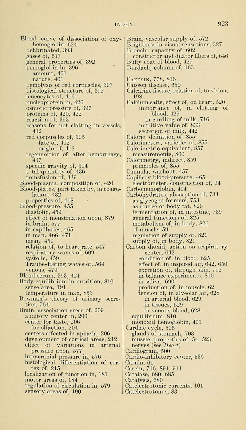 Blood, curve of dissociation of oxy- hemoglobin, 624 defibrinated, 393 gases of, 617 general properties of, 392 hemoglobin in, 396 amount, 401 nature, 401 hemolysis of red corpuscles, 397 histological structure of, 392 leucocytes of, 416 nucleoprotein in, 426 osmotic pressure of, 397 proteins of, 420, 422 reaction of, 393 reasons for not clotting in vessels, 432 red corpuscles of, 395 fate of, 412 origin of, 412 regeneration of, after hemorrhage, 437 specific gravity of, 394 total quantity of, 436 transfusion of, 439 Blood-plasma, composition of, 420 Blood-plates, part taken by, in coagu- lation, 432 properties of, 418 Blood-pressure, 455 diastolic, 459 effect of menstruation upon, 879 in brain, 577 in capillaries, 465 in man, 466, 471 mean, 459 relation of, to heart rate, 547 respiratory waves of, 609 systolic, 459 Traube-Hering waves of, 564 venous, 479 Blood-serum, 393, 421 Body equilibrium in nutrition, 810 sense area, 191 temperature in man, 853 Bowman's theory of urinary secre- tion, 764 Brain, association areas of, 209 auditory center in, 200 center for taste, 206 for olfaction, 204 centers affected in aphasia, 206 development of cortical areas, 212 effect of variations in arterial pressure upon, 577 intracranial pressure in, 576 histological differentiation of cor- tex of, 215 localization of function in, 181 motor areas of, 184 regulation of circulation in, 579 sensory areas of, 190 Brain, vascular supply of, 572 Brigiitness in visual sensations, 327 Bronchi, capacity of, 602 constrictor and dilator fibers of, 646 Buffy coat of blood, 427 Burdach, column of, 163 Caffein, 778, 836 Caisson disease, 650 Calcarine fissure, relation of, to vision, 198 Calcium salts, effect of, on heart, 520 importance of, in clotting of blood, 429 in curdling of milk, 716 nutritive value of, 833 secretion of milk, 442 Calorie, definition of, 855 Calorimeters, varieties of, 855 Calorimetric equivalent, 857 measurements, 860 Calorimetry, indirect, 859 principles of, 855 Cannula, washout, 457 Capillary blood-pressure, 465 electrometer, construction of, 94 Carbohemoglobin, 404 Carbohydrates, absorption of, 734 as glycogen formers, 753 as source of body fat, 829 fermentation of, in intestine, 739 general functions of, 825 metabolism of, in body, 826 of muscle, 59 regulation of supply of, 821 supply of, in body, 821 Carbon dioxid, action on respiratory center, 642 condition of, in blood, 625 effect of, in inspired air, 642, 650 excretion of, through skin, 792 in balance experiments, 810 in saliva, 690 production of, in muscle, 62 tension of, in alveolar air, 628 in arterial blood, 629 in tissues, 629 in venous blood, 628 equilibrium, 810 monoxid hemoglobin, 403 Cardiac cycle, 506 glands of stomach, 703 muscle, properties of, 54, 523 nerves (see Heart) Cardiogram, 500 Cardio-inhibitory oer>ter, 536 Carnin, 61 Casein, 716, 891, 911 Catalase, 680, 685 Catalysis, 680 Catelectrotonic currents, 101 Catelectrotonus, 83
