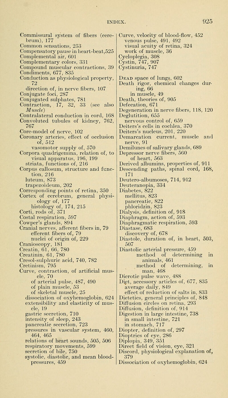 Commissural system of fibers (cere- brum), 177 Common sensations, 253 Compensatory pause in heart-beat,525 Complemental air, 601 Complementary colors, 331 Compound muscular contractions, 39 Condiments, 677, 835 Conduction as physiological property, 72 direction of, in nerve fibers, 107 Conjugate foci, 287 Conjugated sulphates, 781 Contraction, 17, 32, 33 (see also Muscle) Contralateral conduction in cord, 168 Convoluted tubules of kidney, 762, 767 Core-model of nerve, 102 Coronary arteries, effect of occlusion of, 512 vasomotor supply of, 570 Corpora quadrigemina, relation of, to visual apparatus, 196, 199 striata, functions of, 216 Corpus callosum, structure and func- tion, 216 luteum, 873 trapezoideum, 202 Corresponding points of retina, 350 Cortex of cerebrum, general physi- ology of, 177 histology of, 174, 215 Corti, rods of, 371 Costal respiration, 597 Cowper's glands, 894 Cranial nerves, afferent fibers in, 79 efferent fibers of, 79 nuclei of origin of, 229 Cranioscopy, 181 Creatin, 61, 66, 780 Creatinin, 61, 780 Cresol-sulphuric acid, 740, 782 Cretinism, 795 Curve, contraction, of artificial mus- cle, 70 of arterial pulse, 487, 490 of plain muscle, 53 of skeletal muscle, 25 dissociation of oxyhemoglobin, 624 extensibility and elasticity of mus- cle, 19 gastric secretion, 710 intensity of sleep, 243 pancreatic secretion, 723 pressures in vascular system, 460, 464, 465 relations of heart sounds, 505, 506 respiratory movements, 599 secretion of bile, 750 systolic, diastolic, and mean blood- pressures, 459 Curve, velocity of blood-flow, 452 venous pulse, 491, 492 visual acuity of retina, 324 work of muscle, 36 Cycloplegia, 308 Cystin, 747, 907 Cystinuria, 747 Dead space of lungs, 602 Death rigor, chemical changes dur- ing, 66 in muscle, 49 Death, theories of, 905 Defecation, 671 Degeneration in nerve fibers, 118, 120 Deglutition, 655 nervous control of, 659 Deiters's cells in cochlea, 370 Deiters's nucleus, 201, 220 Demarcation current, muscle and nerve, 91 Demilunes of salivary glands, 689 Depressor nerve fibers, 560 of heart, 563 Derived albumins, properties of, 911 Descending paths, spinal cord, 168, 171 Deutero-albumoses, 714, 912 Deuteranopia, 334 Diabetes, 822 mellitus, 823 pancreatic, 822 phloridzin, 823 Dialysis, definition of, 918 Diaphragm, action of, 593 Diaphragmatic respiration, 593 Diastase, 683 discovery of, 678 Diastole, duration of, in heart, 503, 507 Diastolic arterial pressure, 459 method of determining in animals, 461 method of determining, in man, 468 Dicrotic pulse wave, 488 Di^et, accessory articles of, 677, 835 average daily, 849 effect of reduction of salts in, 833 Dietetics, general principles of, 848 Diffusion circles on retina, 293 Diffusion, definition of, 914 Digestion in large intestine, 738 in small intestine, 721 in stomach, 717 Diopter, definition of, 297 Dioptrics of eye, 286 Diplopia, 349, 351 Direct field of vision, eye, 321 Discord, physiological explanation of, 379 Dissociation of oxyhemoglobin, 624