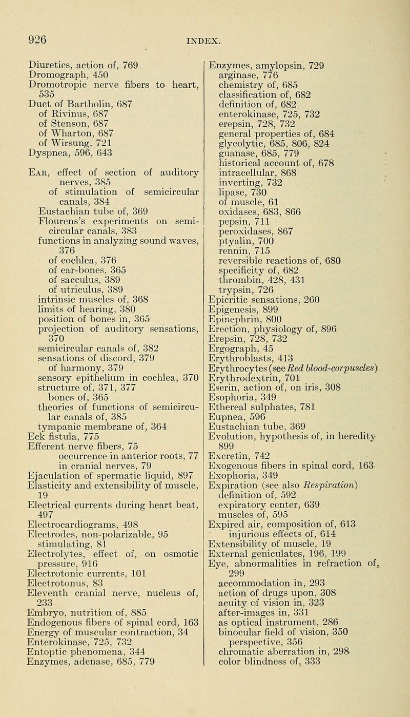 Diuretics, action of, 769 Dromograph, 450 Dromotropic nerve fibers to heart, 535 Duct of Bartholin, 687 of Rivinus, 687 of Stenson, 687 of Wharton, 687 of Wirsung, 721 Dyspnea, 596, 643 Ear, effect of section of auditory nerves, 385 of stimulation of semicircular canals, 384 Eustachian tube of, 369 Flourens's experiments on semi- circular canals, 383 functions in analyzing sound waves, 376 of cochlea, 376 of ear-bones, 365 of sacculus, 389 of utriculus, 389 intrinsic muscles of, 368 limits of hearing, 380 position of bones in, 365 projection of auditory sensations, 370 semicircular canals of, 382 sensations of discord, 379 of harmony, 379 sensory epithelium in cochlea, 370 structure of, 371, 377 bones of, 365 theories of functions of semicircu- lar canals of, 385 tympanic membrane of, 364 Eck fistula, 775 Efferent nerve fibers, 75 occurrence in anterior roots, 77 in cranial nerves, 79 Ejaculation of spermatic liquid, 897 Elasticity and extensibility of muscle, 19 Electrical currents during heart beat, 497 Electrocardiograms, 498 Electrodes, non-polarizable, 95 stimulating, 81 Electrolytes, effect of, on osmotic pressure, 916 Electrotonic currents, 101 Electrotonus, 83 Eleventh cranial nerve, nucleus of, 233 Embryo, nutrition of, 885 Endogenous fibers of spinal cord, 163 Energy of muscular contraction, 34 Enterokinase,'725, 732 Entoptic phenomena, 344 Enzymes, adenase, 685, 779 Enzymes, amylopsin, 729 arginase, 776 chemistry of, 685 classification of, 682 definition of, 682 enterokinase, 725, 732 erepsin, 728, 732 general properties of, 684 glycolytic, 685, 806, 824 guanase, 685, 779 historical account of, 678 intracellular, 868 inverting, 732 Hpase, 730 of muscle, 61 oxidases, 683, 866 pepsin, 711 peroxidases, 867 ptyalin, 700 rennin, 715 reversible reactions of, 680 specificity of, 682 thrombin, 428, 431 trypsin, 726 Epicritic sensations, 260 Epigenesis, 899 Epinephrin, 800 Erection, physiology of, 896 Erepsin, 728, 732 Ergograph, 45 Erythroblasts, 413 Erythrocytes (see Red blood-corpusdes} Erythrodextrin, 701 Eserin, action of, on iris, 308 Esophoria, 349 Ethereal sulphates, 781 Eupnea, 596 Eustachian tube, 369 Evolution, hypothesis of, in heredity 899 Excretin, 742 _ Exogenous fibers in spinal cord, 163- Exophoria, 349 Expiration (see also Respiration) definition of, 592 expiratory center, 639 muscles of, 595 Expired air, composition of, 613 injurious effects of, 614 Extensibility of muscle, 19 External geniculates, 196, 199 Eye, abnormalities in refraction of, 299 accommodation in, 293 action of drugs upon, 308 acuity of vision in, 323 after-images in, 331 as optical instrument, 286 binocular field of vision, 350 perspective, 356 chromatic aberration in, 298- color blindness of, 333