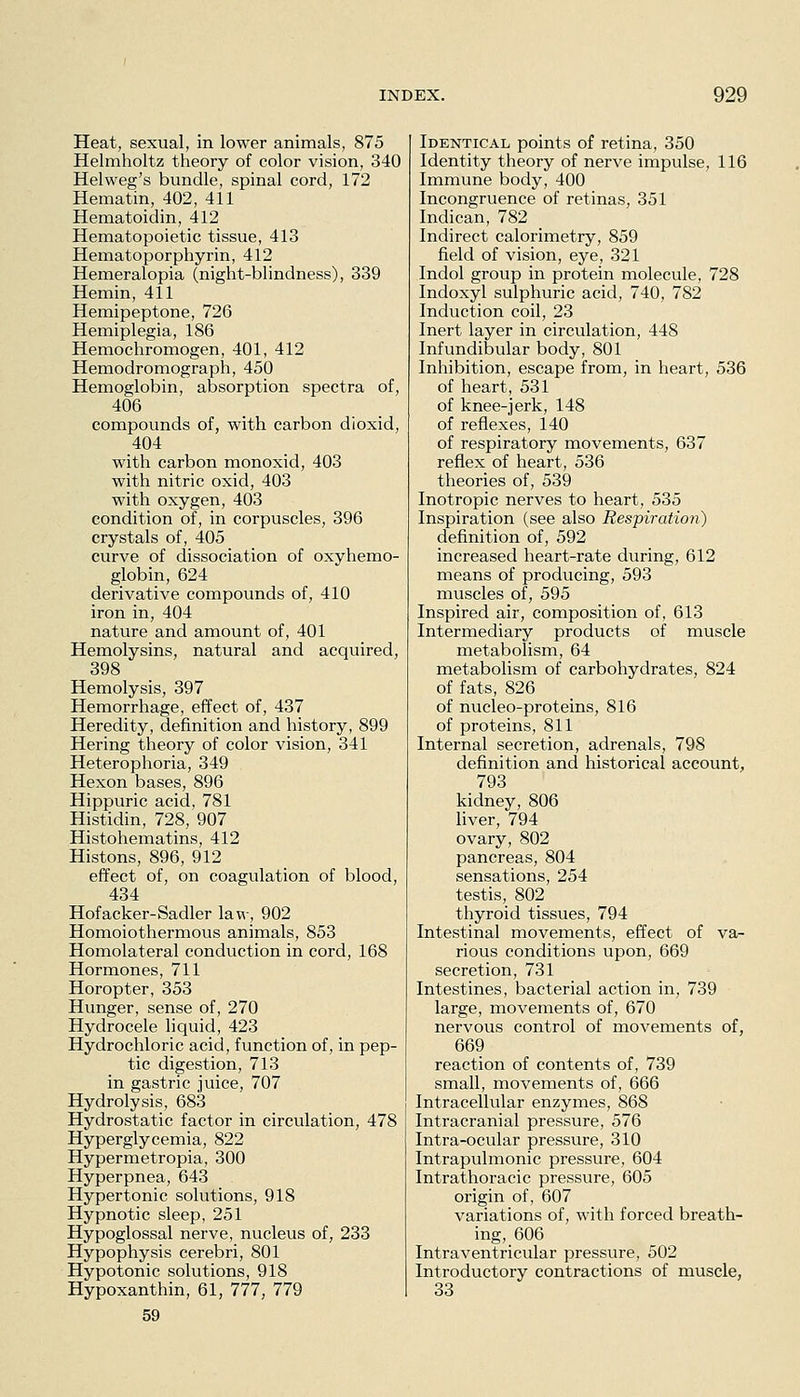 Heat, sexual, in lower animals, 875 Helmholtz theory of color vision, 340 Helweg's bundle, spinal cord, 172 Hematin, 402, 411 Hematoidin, 412 Hematopoietic tissue, 413 Hematoporphyrin, 412 Hemeralopia (night-blindness), 339 Hemin, 411 Hemipeptone, 726 Hemiplegia, 186 Hemochromogen, 401, 412 Hemodromograph, 450 Hemoglobin, absorption spectra of, 406 compounds of, with carbon dioxid, 404 with carbon monoxid, 403 with nitric oxid, 403 with oxygen, 403 condition of, in corpuscles, 396 crystals of, 405 curve of dissociation of oxyhemo- globin, 624 derivative compounds of, 410 iron in, 404 nature and amount of, 401 Hemolysins, natural and acquired, 398 Hemolysis, 397 Hemorrhage, effect of, 437 Heredity, definition and history, 899 Hering theory of color vision, 341 Heterophoria, 349 Hexon bases, 896 Hippuric acid, 781 Histidin, 728, 907 Histohematins, 412 Histons, 896, 912 effect of, on coagulation of blood, 434 Hofacker-Sadler law, 902 Homoiothermous animals, 853 Homolateral conduction in cord, 168 Hormones, 711 Horopter, 353 Hunger, sense of, 270 Hydrocele liquid, 423 Hydrochloric acid, function of, in pep- tic digestion, 713 in gastric juice, 707 Hydrolysis, 683 Hydrostatic factor in circulation, 478 Hyperglycemia, 822 Hypermetropia, 300 Hyperpnea, 643 Hypertonic solutions, 918 Hypnotic sleep, 251 Hypoglossal nerve, nucleus of, 233 Hypophysis cerebri, 801 Hypotonic solutions, 918 Hypoxanthin, 61, 777, 779 59 Identical points of retina, 350 Identity theory of nerve impulse, 116 Immune body, 400 Incongruence of retinas, 351 Indican, 782 Indirect calorimetry, 859 field of vision, eye, 321 Indol group in protein molecule, 728 Indoxyl sulphuric acid, 740, 782 Induction coil, 23 Inert layer in circulation, 448 Infundibular body, 801 Inhibition, escape from, in heart, 536 of heart, 531 of knee-jerk, 148 of reflexes, 140 of respiratory movements, 637 reflex of heart, 536 theories of, 539 Inotropic nerves to heart, 535 Inspiration (see also Respiration) definition of, 592 increased heart-rate during, 612 means of producing, 593 muscles of, 595 Inspired air, composition of, 613 Intermediary products of muscle metabolism, 64 metabolism of carbohydrates, 824 of fats, 826 of nucleo-proteins, 816 of proteins, 811 Internal secretion, adrenals, 798 definition and historical account, 793 kidney, 806 liver, 794 ovary, 802 pancreas, 804 sensations, 254 testis, 802 thyroid tissues, 794 Intestinal movements, effect of va- rious conditions upon, 669 secretion, 731 Intestines, bacterial action in, 739 large, movements of, 670 nervous control of movements of, 669 reaction of contents of, 739 small, movements of, 666 Intracellular enzymes, 868 Intracranial pressure, 576 Intra-ocular pressure, 310 Intrapulmonic pressure, 604 Intrathoracic pressure, 605 origin of, 607 variations of, with forced breath- ing, 606 Intraventricular pressure, 502 Introductory contractions of muscle, 33