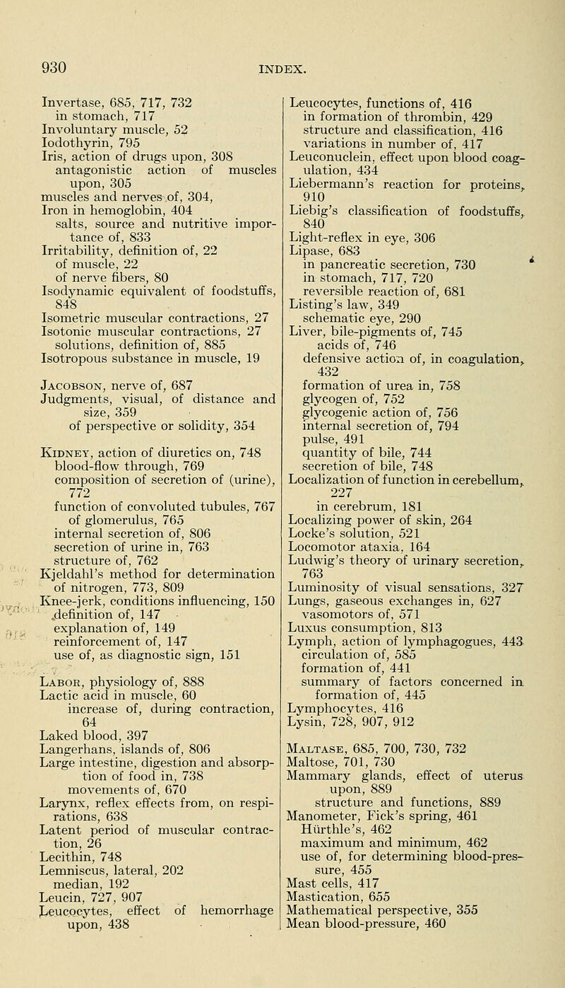 Invertase, 685, 717, 732 in stomach, 717 Involuntary muscle, 52 lodothyrin, 795 Iris, action of drugs upon, 308 antagonistic action of muscles upon, 305 muscles and nerves of, 304, Iron in hemoglobin, 404 salts, source and nutritive impor- tance of, 833 Irritability, definition of, 22 of muscle, 22 of nerve fibers, 80 Isodynamic equivalent of foodstuffs, 848 _ Isometric muscular contractions, 27 Isotonic muscular contractions, 27 solutions, definition of, 885 Isotropous substance in muscle, 19 Jacobson, nerve of, 687 Judgments, visual, of distance and size, 359 of perspective or solidity, 354 Kidney, action of diuretics on, 748 blood-flow through, 769 composition of secretion of (urine), 772 function of convoluted tubules, 767 of glomerulus, 765 internal secretion of, 806 secretion of urine in, 763 structure of, 762 Kjeldahl's method for determination of nitrogen, 773, 809 Knee-jerk, conditions influencing, 150 ^•-^'~'-'' .definition of, 147 • .-,., explanation of, 149 reinforcement of, 147 use of, as diagnostic sign, 151 Labor, physiology of, 888 Lactic acid in muscle, 60 increase of, during contraction, 64 Laked blood, 397 Langerhans, islands of, 806 Large intestine, digestion and absorp- tion of food in, 738 movements of, 670 Larynx, reflex effects from, on respi- rations, 638 Latent period of muscular contrac- tion, 26 Lecithin, 748 Lemniscus, lateral, 202 median, 192 Leucin, 727, 907 JjeucQcytes, effect of hemorrhage upon, 438 Leucocytes, functions of, 416 in formation of thrombin, 429 structure and classification, 416 variations in number of, 417 Leuconuclein, effect upon blood coag- ulation, 434 Liebermann's reaction for proteins, 910 Liebig's classification of foodstuffs, 840 Light-reflex in eye, 306 Lipase, 683 in pancreatic secretion, 730 in stomach, 717, 720 reversible reaction of, 681 Listing's law, 349 schematic eye, 290 Liver, bile-pigments of, 745 acids of, 746 defensive action of, in coagulation, 432 formation of urea in, 758 glycogen of, 752 glycogenic action of, 756 internal secretion of, 794 pulse, 491 quantity of bile, 744 secretion of bile, 748 Localization of function in cerebellum, 227 in cerebrum, 181 Localizing power of skin, 264 Locke's solution, 521 Locomotor ataxia, 164 Ludwig's theory of urinary secretion, 763 Luminosity of visual sensations, 327 Lungs, gaseous exchanges in, 627 vasomotors of, 571 Luxus consumption, 813 Lymph, action of lymphagogues, 443 circulation of, 585 formation of, 441 summary of factors concerned in formation of, 445 Lymphocytes, 416 Lysin, 728, 907, 912 Maltase, 685, 700, 730, 732 Maltose, 701, 730 Mammary glands, effect of uterus upon, 889 structure and functions, 889 Manometer, Fick's spring, 461 Hiirthle's, 462 maximum and minimum, 462 use of, for determining blood-pres- sure, 455 Mast cells, 417 Mastication, 655 Mathematical perspective, 355 Mean blood-pressure, 460