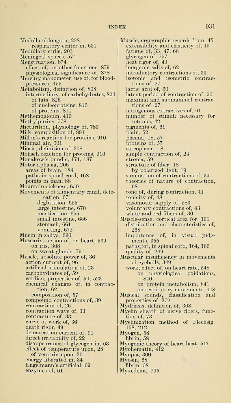 Medulla oblongata, 228 respiratory center in, 631 Medullary stri^, 203 Meningeal spaces, 574 Menstruation, 874 effect of, on other functions, 879 physiological significance of, 878 Mercury manometer, use of, for blood- pressures, 455 Metabolism, definition of, 808 intermediary, of carbohydrates, 824 of fats, 826 of nucleoproteins, 816 of proteins, 811 Methemoglobin, 410 Methylpurins, 778 Micturition, physiology of, 783 Milk, composition of, 891 Millon's reaction for proteins, 910 Minimal air, 601 Miosis, definition of, 308 Molisch reaction for proteins, 910 Monakow's bundle, 171, 187 Motor aphasia, 206 areas of brain, 184 paths in spinal cord, 168 points in man, 88 Mountain sickness, 650 Movements of alimentary canal, defe- cation, 671 deglutition, 655 large intestine, 670 mastication, 655 small intestine, 636 stomach, 661 vomiting, 672 Mucin in saliva, 690 Muscarin, action of, on heart, 539 on iris, 308 on sweat glands, 791 Muscle, absolute power of, 36 action current of, 96 artificial stimulation of, 23 carbohydrates of, 59 cardiac, properties of, 54, 523 chemical changes of, in contrac- tion, 62 composition of, 57 compound contractions of, 39 contraction of, 26 contraction wave of, 33 contracture of, 33 curve of work of, 36 death rigor, 49 demarcation current of, 91 direct irritability of, 22 disappearance of glycogen in, 63 effect of temperature upon, 28 of veratrin upon, 30 energy liberated in, 34 Engelmann's artificial, 69 enzymes of, 61 Muscle, ergographic records from, 45 extensibility and elasticity of, 19 fatigue of, 33, 47, 66 glycogen of, 757 heat rigor of, 49 inorganic salts of, 62 introductory contractions of, 33 isotonic and isometric contrac- tions of, 27 lactic acid of, 60 latent period of contraction of, 26 maximal and submaximal contrac-. tions of, 27 nitrogenous extractives of, 61 number of stimuli necessary for tetanus, 42 pigments of, 61 plain, 52 plasma, 18, 57 proteins of, 57 sarcoplasm, 18 simple contraction of, 24 stroma, 59 strvicture of fiber, 18 by polarized light, 19 summation of contractions of, 39 theories of nature of contraction, 68 tone of, during contraction, 41 tonicity of, 48 vasomotor supply of, 583 voluntary contractions of, 43 white and red fibers of, 30 Muscle-sense, cortical area for, 191 distribution and characteristics of, 268 importance of, in visual judg- ments, 355 paths,for, in spinal cord, 164, 166 quality of, 269 Muscular insufficiency in movements of eyeballs, 349 work, effect of, on heart rate, 548 on physiological oxidations, 840 on protein metabolism, 841 on respiratory movements, 648 Musical sounds, classification and properties of, 372 Mydriasis, definition of, 308 Myelin sheath of nerve fibers, func- tion of, 73 Myelinization method of Flechsig, 158, 212 Myogen, 58 fibrin, 58 Myogenic theory of heart beat, 517 Myohematin, 412 Myopia, 300 Myosin, 58 fibrin, 58 Myxedema, 795