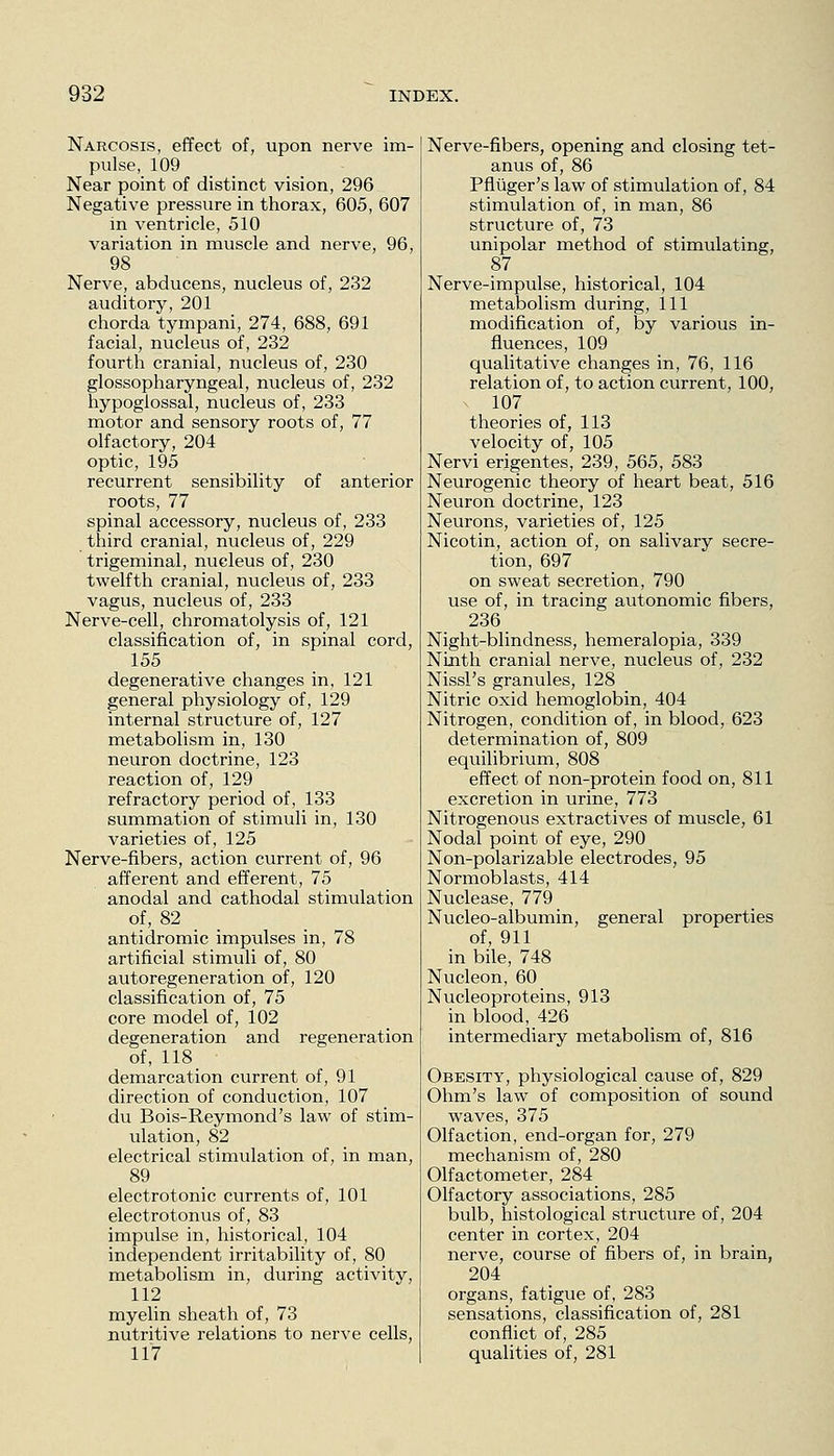 Narcosis, effect of, upon nerve im- pulse, 109 Near point of distinct vision, 296 Negative pressure in thorax, 605, 607 in ventricle, 510 variation in muscle and nerve, 96, 98 Nerve, abducens, nucleus of, 232 auditory, 201 chorda tympani, 274, 688, 691 facial, nucleus of, 232 fourth cranial, nucleus of, 230 glossopharyngeal, nucleus of, 232 hypoglossal, nucleus of, 233 motor and sensory roots of, 77 olfactory, 204 optic, 195 recurrent sensibility of anterior roots, 77 spinal accessory, nucleus of, 233 third cranial, nucleus of, 229 trigeminal, nucleus of, 230 twelfth cranial, nucleus of, 233 vagus, nucleus of, 233 Nerve-cell, chromatolysis of, 121 classification of, in spinal cord, 155 degenerative changes in, 121 general physiology of, 129 internal structure of, 127 metabolism in, 130 neuron doctrine, 123 reaction of, 129 refractory period of, 133 summation of stimuli in, 130 varieties of, 125 Nerve-fibers, action current of, 96 afferent and efferent, 75 anodal and cathodal stimulation of, 82 _ _ antidromic impulses in, 78 artificial stimuli of, 80 autoregeneration of, 120 classification of, 75 core model of, 102 degeneration and regeneration of, 118 demarcation current of, 91 direction of conduction, 107 du Bois-Reymond's law of stim- ulation, 82 electrical stimulation of, in man, 89 electrotonic currents of, 101 electrotonus of, 83 impulse in, historical, 104 independent irritability of, 80 metabolism in, during activity, 112 myelin sheath of, 73 nutritive relations to nerve cells, 117 Nerve-fibers, opening and closing tet- anus of, 86 Pfliiger's law of stimulation of, 84 stimulation of, in man, 86 structure of, 73 unipolar method of stimulating, 87 Nerve-impulse, historical, 104 metabolism during. 111 modification of, by various in- fluences, 109 qualitative changes in, 76, 116 relation of, to action current, 100, 107 theories of, 113 velocity of, 105 Nervi erigentes, 239, 565, 583 Neurogenic theory of heart beat, 516 Neuron doctrine, 123 Neurons, varieties of, 125 Nicotin, action of, on salivary secre- tion, 697 on sweat secretion, 790 use of, in tracing autonomic fibers, 236 Night-blindness, hemeralopia, 339 Ninth cranial nerve, nucleus of, 232 Nissl's granules, 128 Nitric oxid hemoglobin, 404 Nitrogen, condition of, in blood, 623 determination of, 809 equilibrium, 808 effect of non-protein food on, 811 excretion in urine, 773 Nitrogenous extractives of muscle, 61 Nodal point of eye, 290 Non-polarizable electrodes, 95 Normoblasts, 414 Nuclease, 779 Nucleo-albumin, general properties of, 911 in bile, 748 Nucleon, 60 Nucleoproteins, 913 in blood, 426 intermediary metabolism of, 816 Obesity, physiological cause of, 829 Ohm's law of composition of sound waves, 375 Olfaction, end-organ for, 279 mechanism of, 280 Olfactometer, 284 Olfactory associations, 285 bulb, histological structure of, 204 center in cortex, 204 nerve, course of fibers of, in brain, 204 organs, fatigue of, 283 sensations, classification of, 281 conflict of, 285 qualities of, 281