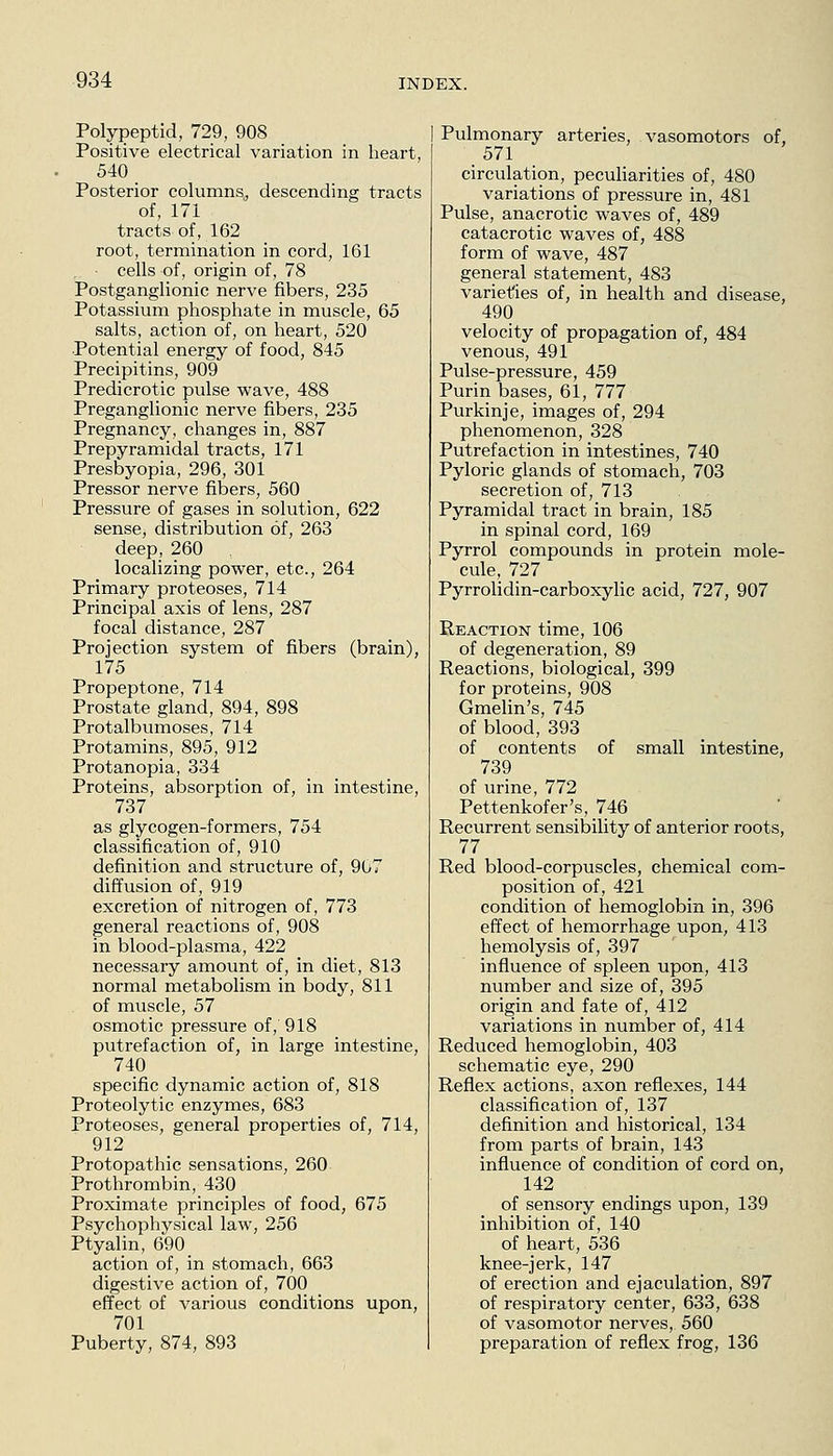 Polypeptid, 729, 908 Positive electrical variation in heart, 540 _ Posterior columns, descending tracts of, 171 tracts of, 162 root, termination in cord, 161 cells of, origin of, 78 Postganglionic nerve fibers, 235 Potassium phosphate in muscle, 65 salts, action of, on heart, 520 Potential energy of food, 845 Precipitins, 909 Predicrotic pulse wave, 488 Preganglionic nerve fibers, 235 Pregnancy, changes in, 887 Prepyramidal tracts, 171 Presbyopia, 296, 301 Pressor nerve fibers, 560 Pressure of gases in solution, 622 sense, distribution of, 263 deep, 260 localizing power, etc., 264 Primary proteoses, 714 Principal axis of lens, 287 focal distance, 287 Projection system of fibers (brain), 175 Propeptone, 714 Prostate gland, 894, 898 Protalbumoses, 714 Protamins, 895, 912 Protanopia, 334 Proteins, absorption of, in intestine, 737 as glycogen-formers, 754 classification of, 910 definition and structure of, 907 diffusion of, 919 excretion of nitrogen of, 773 general reactions of, 908 in blood-plasma, 422 necessary amount of, in diet, 813 normal metabolism in body, 811 of muscle, 57 osmotic pressure of, 918 putrefaction of, in large intestine, 740 specific dynamic action of, 818 Proteolytic enzymes, 683 Proteoses, general properties of, 714, 912 Protopathic sensations, 260 Prothrombin, 430 Proximate principles of food, 675 Psychophysical law, 256 Ptyalin, 690 action of, in stomach, 663 digestive action of, 700 effect of various conditions upon, 701 Puberty, 874, 893 Pulmonary arteries, vasomotors of, circulation, peculiarities of, 480 variations of pressure in, 481 Pulse, anacrotic waves of, 489 catacrotic waves of, 488 form of wave, 487 general statement, 483 varieties of, in health and disease, 490 velocity of propagation of, 484 venous, 491 Pulse-pressure, 459 Purin bases, 61, 777 Purkinje, images of, 294 phenomenon, 328 Putrefaction in intestines, 740 Pyloric glands of stomach, 703 secretion of, 713 Pyramidal tract in brain, 185 in spinal cord, 169 Pyrrol compounds in protein mole- cule, 727 Pyrrolidin-carboxylic acid, 727, 907 Reaction time, 106 of degeneration, 89 Reactions, biological, 399 for proteins, 908 Gmelin's, 745 of blood, 393 of contents of small intestine, 739 of urine, 772 Pettenkofer's, 746 Recurrent sensibility of anterior roots, 77 Red blood-corpuscles, chemical com- position of, 421 condition of hemoglobin in, 396 effect of hemorrhage upon, 413 hemolysis of, 397 influence of spleen upon, 413 number and size of, 395 origin and fate of, 412 variations in number of, 414 Reduced hemoglobin, 403 schematic eye, 290 Reflex actions, axon reflexes, 144 classification of, 137 definition and historical, 134 from parts of brain, 143 influence of condition of cord on, 142 of sensory endings upon, 139 inhibition of, 140 of heart, 536 knee-jerk, 147 of erection and ejaculation, 897 of respiratory center, 633, 638 of vasomotor nerves, 560 preparation of reflex frog, 136