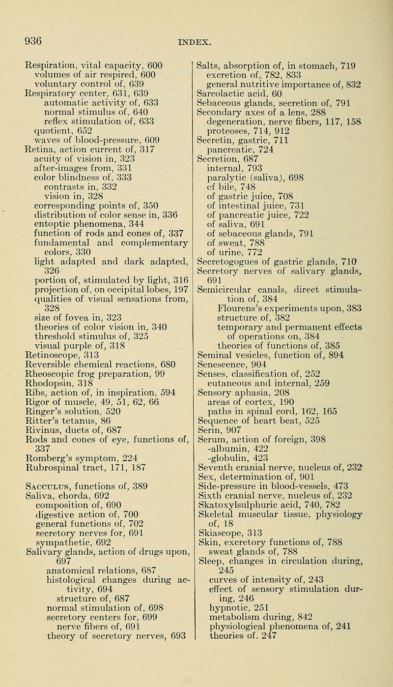 Respiration, vital capacity, 600 volumes of air respired, 600 voluntary control of, 639 Respiratory center, 631, 639 automatic activity of, 633 normal stimulus of, 640 reflex stimulation of, 633 quotient, 652 waves of blood-pressure, 609 Retina, action current of, 317 acuity of vision in, 323 after-images from, 331 color blindness of, 333 contrasts in, 332 vision in, 328 corresponding points of, 350 distribution of color sense in, 336 entoptic phenomena, 344 function of rods and cones of, 337 fundamental and complementary colors, 330 light adapted and dark adapted, 326 portion of, stimulated by light, 316 projection of, on occipital lobes, 197 qualities of visual sensations from, size of fovea in, 323 theories of color vision in, 340 threshold stimulus of, 325 visual purple of, 318 Retinoscope, 313 Reversible chemical reactions, 680 Rheoscopic frog preparation, 99 Rhodopsin, 318 Ribs, action of, in inspiration, 594 Rigor of muscle, 49, 51, 62, 66. Ringer's solution, 520 Ritter's tetanus, 86 Rivinus, ducts of, 687 Rods and cones of eye, functions of, 337 Romberg's symptom, 224 Rubrospinal tract, 171, 187 Sacculus, functions of, 389 Saliva, chorda, 692 composition of, 690 digestive action of, 700 general functions of, 702 secretory nerves for, 691 sympathetic, 692 Salivary glands, action of drugs upon, 697 anatomical relations, 687 histological changes during ac- tivity, 694 structure of, 687 normal stimulation of, 698 secretory centers for, 699 nerve fibers of, 691 theory of secretory nerves, 693 Salts, absorption of, in stomach, 719 excretion of, 782, 833 general nutritive importance of, 832 Sarcolactic acid, 60 Sebaceous glands, secretion of, 791 Secondary axes of a lens, 288 degeneration, nerve fibers, 117, 158 proteoses, 714, 912 Secretin, gastric, 711 pancreatic, 724 Secretion, 687 internal, 793 paralytic (saliva), 698 of bile, 748 _ of gastric juice, 708 of intestinal juice, 731 of pancreatic juice, 722 of saliva, 691 of sebaceous glands, 791 of sweat, 788 of urine, 772 Secretogogues of gastric glands, 710 Secretory nerves of salivary glands, 691 Semicircular canals, direct stimula- tion of, 384 riourens's experiments upon, 383 structure of, 382 temporary and permanent effects of operations on, 384 theories of functions of, 385 Seminal vesicles, function of, 894 Senescence, 904 Senses, classification of, 252 cutaneous and internal, 259 Sensory aphasia, 208 areas of cortex, 190 paths in spinal cord, 162, 165 Sequence of heart beat, 525 Serin, 907 _ Serum, action of foreign, 398 -albumin, 422 -globulin, 423 Seventh cranial nerve, nucleus of, 232 Sex, determination of, 901 Side-pressure in blood-vessels, 473 Sixth cranial nerve, nucleus of, 232 Skatoxylsulphuric acid, 740, 782 Skeletal muscular tissue, physiology of, 18 Skiascope, 313 Skin, excretory functions of, 788 sweat glands of, 788 - Sleep, changes in circulation during, 245 curves of intensity of, 243 effect of sensory stimulation dur- ing, 246 hypnotic, 251 metabolism during, 842 physiological phenomena of, 241 theories of. 247