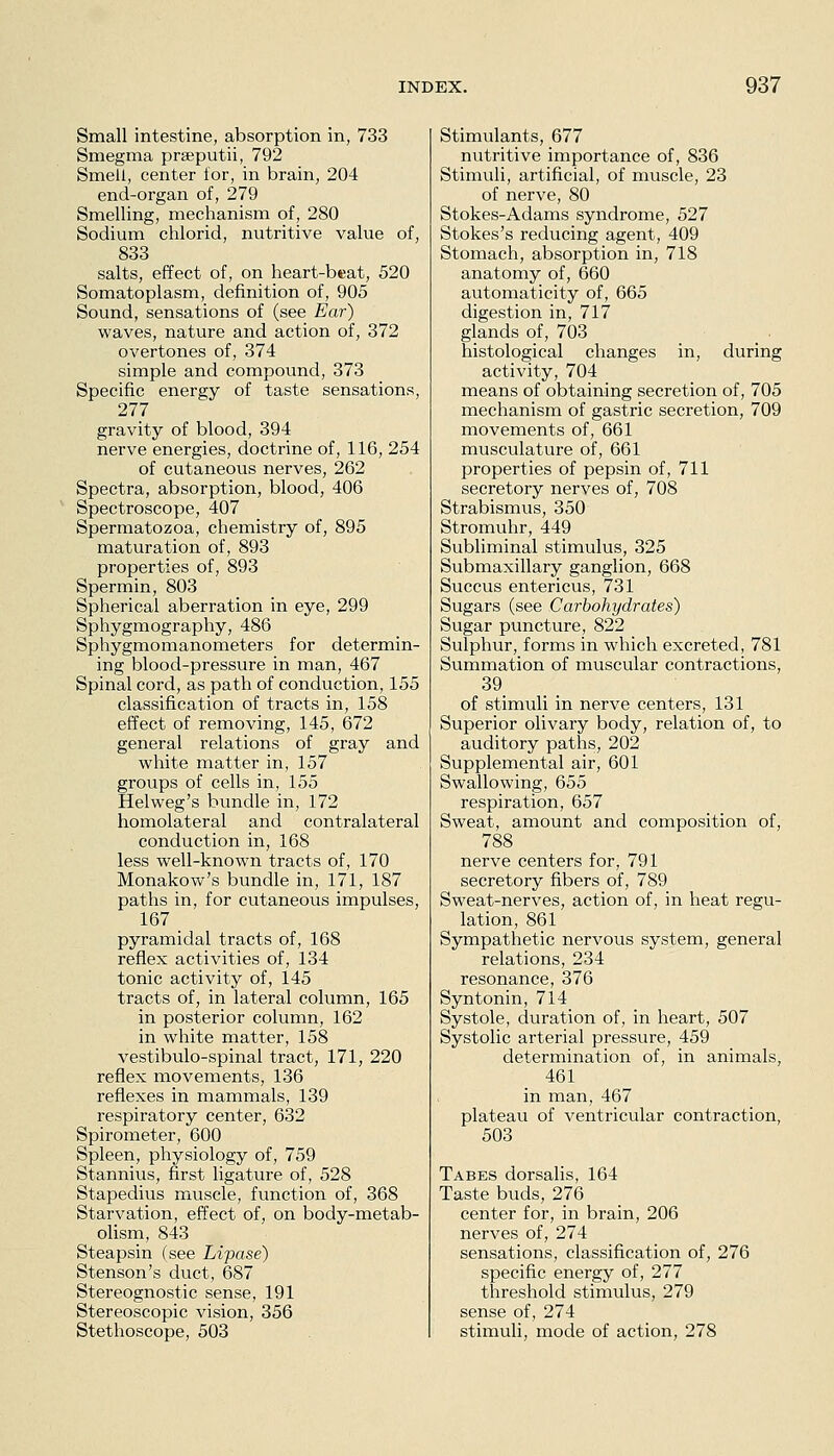 Small intestine, absorption in, 733 Smegma prseputii, 792 Smell, center for, in brain, 204 end-organ of, 279 Smelling, mechanism of, 280 Sodium chlorid, nutritive value of, 833 salts, effect of, on heart-beat, 520 Somatoplasm, definition of, 905 Sound, sensations of (see Ear) waves, nature and action of, 372 overtones of, 374 simple and compound, 373 Specific energy of taste sensations, 277 gravity of blood, 394 nerve energies, doctrine of, 116, 254 of cutaneous nerves, 262 Spectra, absorption, blood, 406 Spectroscope, 407 Spermatozoa, chemistry of, 895 maturation of, 893 properties of, 893 Spermin, 803 Spherical aberration in eye, 299 Sphygmography, 486 Sphygmomanometers for determin- ing blood-pressure in man, 467 Spinal cord, as path of conduction, 155 classification of tracts in, 158 effect of removing, 145, 672 general relations of gray and white matter in, 157 groups of cells in, 155 Helweg's bundle in, 172 homolateral and contralateral conduction in, 168 less well-known tracts of, 170 Monakow's bundle in, 171, 187 paths in, for cutaneous impulses, 167 pyramidal tracts of, 168 reflex activities of, 134 tonic activity of, 145 tracts of, in lateral column, 165 in posterior column, 162 in white matter, 158 vestibulo-spinal tract, 171, 220 reflex movements, 136 reflexes in mammals, 139 respiratory center, 632 Spirometer, 600 Spleen, physiology of, 759 Stannius, first ligature of, 528 Stapedivis muscle, function of, 368 Starvation, effect of, on body-metab- olism, 843 Steapsin (see Lipase) Stenson's duct, 687 Stereognostic sense, 191 Stereoscopic vision, 356 Stethoscope, 503 Stimulants, 677 nutritive importance of, 836 Stimuli, artificial, of muscle, 23 of nerve, 80 Stokes-Adams syndrome, 527 Stokes's reducing agent, 409 Stomach, absorption in, 718 anatomy of, 660 automaticity of, 665 digestion in, 717 glands of, 703 histological changes in, during activity, 704 means of obtaining secretion of, 705 mechanism of gastric secretion, 709 movements of, 661 musculature of, 661 properties of pepsin of, 711 secretory nerves of, 708 Strabismus, 350 Stromuhr, 449 Subliminal stimulus, 325 Submaxillary ganglion, 668 Succus entericus, 731 Sugars (see Carbohydrates) Sugar puncture, 822 Sulphur, forms in which excreted, 781 Summation of muscular contractions, 39 of stimuli in nerve centers, 131 Superior olivary body, relation of, to auditory paths, 202 Supplemental air, 601 Swallowing, 655 respiration, 657 Sweat, amount and composition of, 788 nerve centers for, 791 secretory fibers of, 789 Sweat-nerves, action of, in heat regu- lation, 861 Sympathetic nervous system, general relations, 234 resonance, 376 Syntonin, 714 Systole, duration of, in heart, 507 Systolic arterial pressure, 459 determination of, in animals, 461 in man, 467 plateau of ventricular contraction, 503 Tabes dorsalis, 164 Taste buds, 276 center for, in brain, 206 nerves of, 274 sensations, classification of, 276 specific energy of, 277 threshold stimulus, 279 sense of, 274 stimuli, mode of action, 278