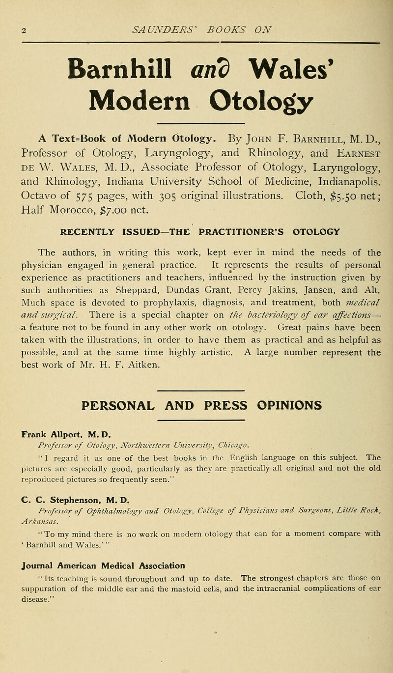 Barn hill and Wales' Modern Otology A Text=Book of Modern Otology. By John F. Barnhill, M. D., Professor of Otology, Laryngology, and Rhinology, and Earnest DE W. Wales, M. D., Associate Professor of Otology, Laryngology, and Rhinology, Indiana University School of Medicine, Indianapolis. Octavo of 575 pages, with 305 original illustrations. Cloth, ^5.50 net; Half Morocco, ^7.00 net. RECENTLY ISSUED—THE PRACTITIONER'S OTOLOGY The authors, in writing this work, kept ever in mind the needs of the physician engaged in general practice. It represents the results of personal experience as practitioners and teachers, influenced by the instruction given by such authorities as Sheppard, Dundas Grant, Percy Jakins, Jansen, and Alt. Much space is devoted to prophylaxis, diagnosis, and treatment, both tnedical and surgical. There is a special chapter on the bacteriology of ear affections— a feature not to be found in any other work on otology. Great pains have been taken with the illustrations, in order to have them as practical and as helpful as possible, and at the same time highly artistic. A large number represent the best work of Mr. H. F. Aitken. PERSONAL AND PRESS OPINIONS Frank AUport, M. D. Professor of Otology, Northwestern Utiiversity, Chicago.  I regard it as one of the best books in the Enghsh language on this subject. The pictures are especially good, particularly as they are practically all original and not the old reproduced pictures so frequently seen. C. C. Stephenson, M. D. Professor of Ophthalmology aud Otology, College of Physicians and Surgeons, Little Rock, Arkansas. To my mind there is no work on modern otology that can for a moment compare with ' Barnhill and Wales.'  Journal American Medical Association  Its teaching is sound throughout and up to date. The strongest chapters are those on suppuration of the middle ear and the mastoid cells, and the intracranial complications of ear disease.