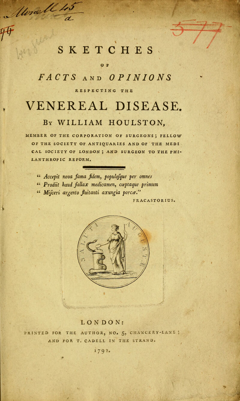 4- SKETCHES o s FACTS and OPINIONS RESPECTING THE VENEREAL DISEASE. By WILLIAM HOULSTON, MEMBER OF THE CORPORATION OF SURGEONS; FELLOW OF THE SOCIETY OF ANTIQUARIES AND OF THE MEDI CAL SOCIETY OF LONDON ; AND SURCEON TO THE PHI- LANTHROPIC REFORM.  Accepit nova Jama jidem, populqfque per omnes  Prodiit haud fallax medicamen, cceptaque primum  Mifceri argento fuitanti axungia porca. FRACASTORIUS, LONDON: PRINTED FOR THE AUTHOR, NO. 5, CHANCERY-LANE*, AND FOR T, CADELL IN THE STRAND. 179?..