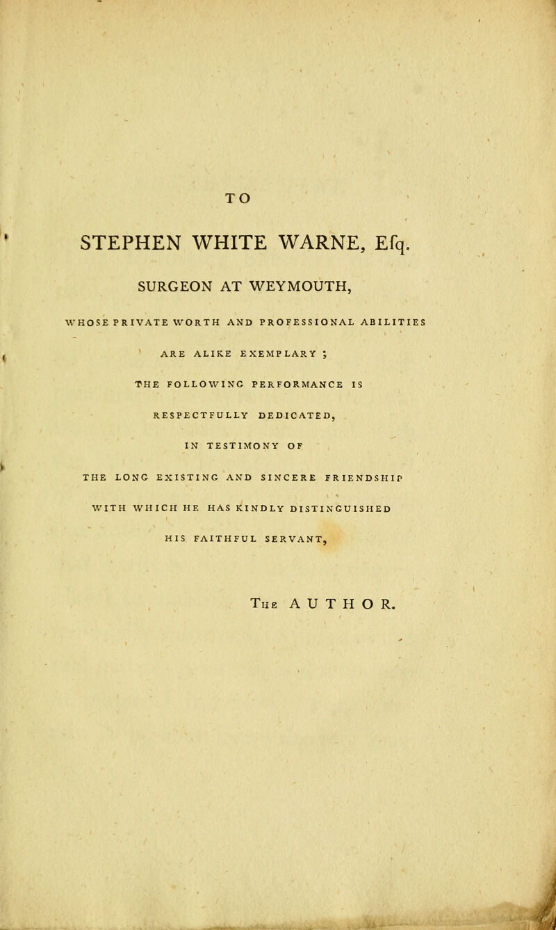 TO STEPHEN WHITE WARNE, Efq. SURGEON AT WEYMOUTH, WHOSE PRIVATE WORTH AND PROFESSIONAL ABILITIES ARE ALIKE EXEMPLARY ; THE FOLLOWING PERFORMANCE IS RESPECTFULLY DEDICATED, IN TESTIMONY OF THE LONG EXISTING AND SINCERE FRIENDSHIP WITH WHICH HE HAS KINDLY DISTINGUISHED HIS FAITHFUL SERVANT, The AUTHOR.