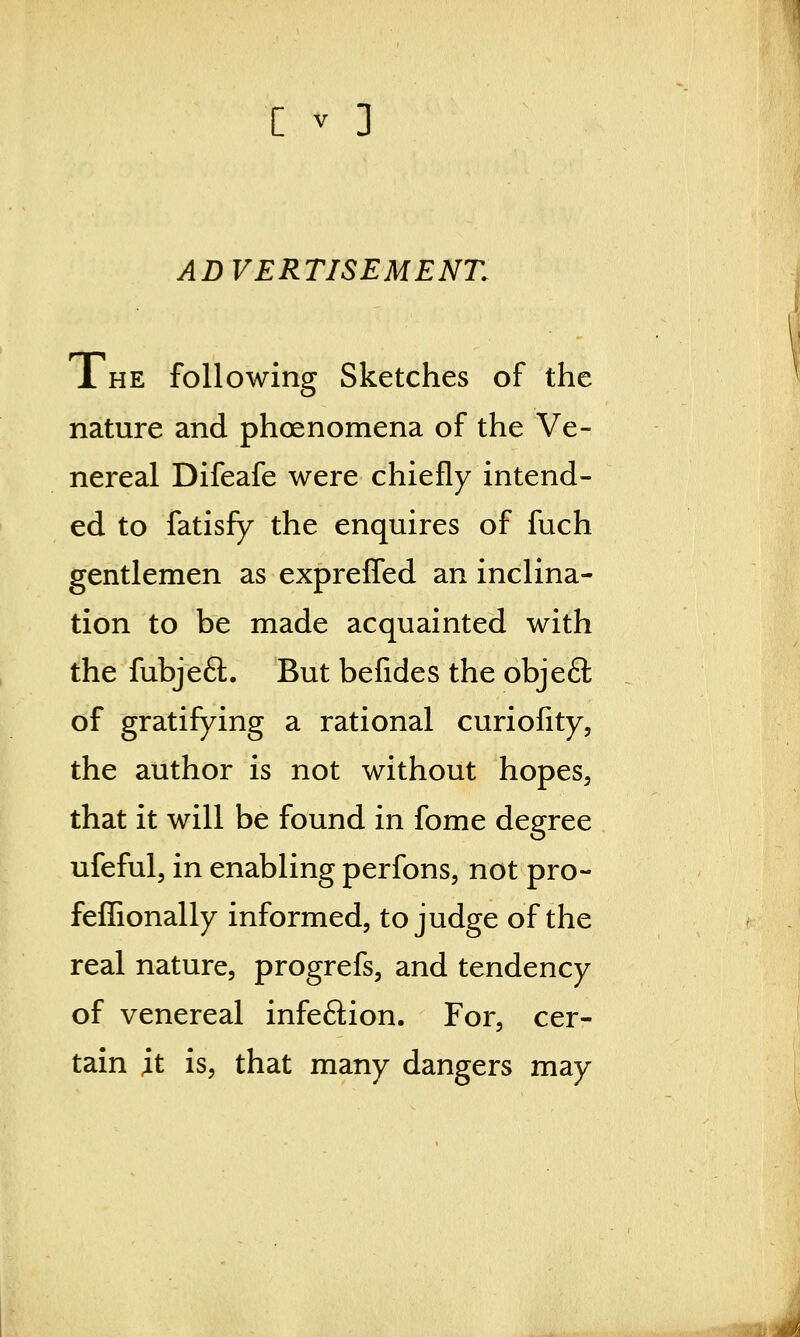 [ v ] ADVERTISEMENT. The following Sketches of the nature and phoenomena of the Ve- nereal Difeafe were chiefly intend- ed to fatisfy the enquires of fuch gentlemen as expreffed an inclina- tion to be made acquainted with the fubjeft. But befides the obje£l of gratifying a rational curiofity, the author is not without hopes, that it will be found in fome degree ufeful, in enabling perfons, not pro- feffionally informed, to judge of the real nature, progrefs, and tendency of venereal infeftion. For, cer- tain it is, that many dangers may