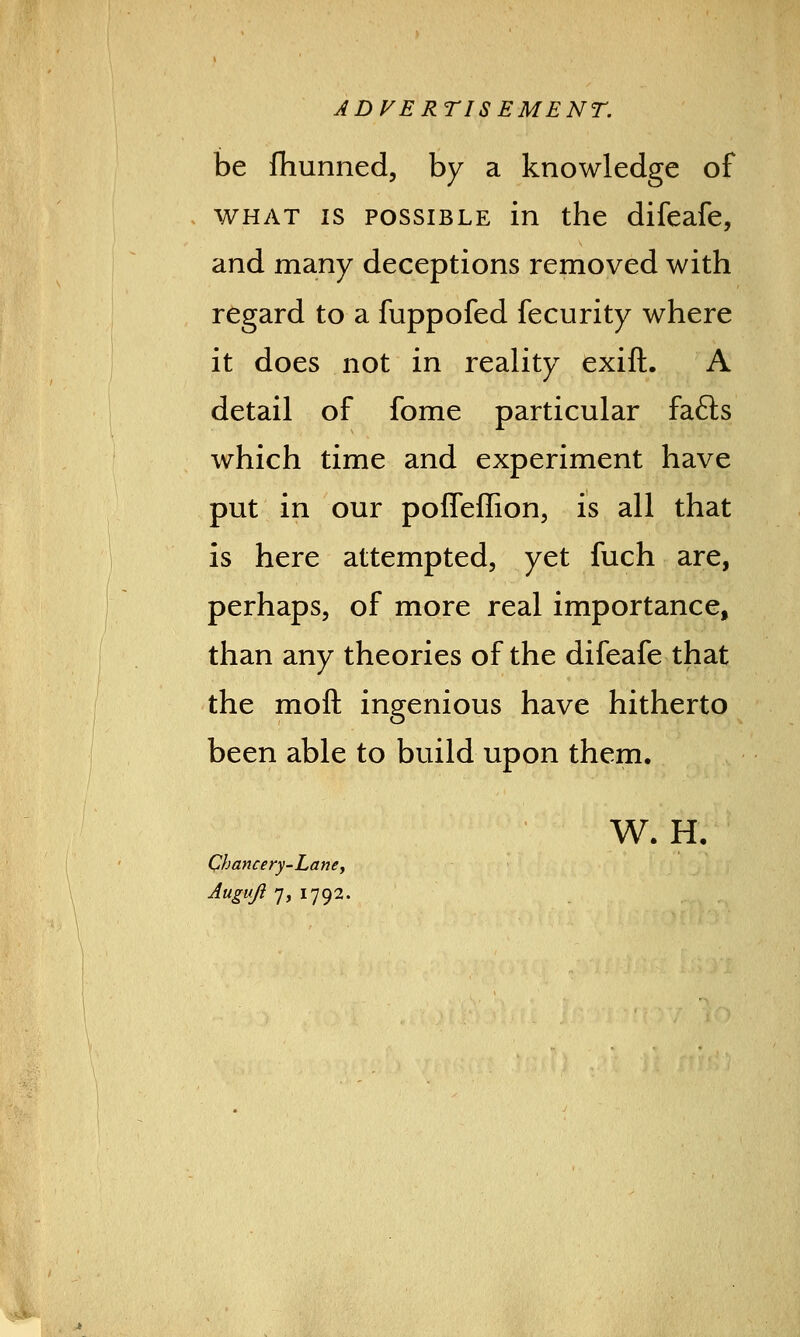 ADVERTISEMENT. be fhunned, by a knowledge of what is possible in the difeafe, and many deceptions removed with regard to a fuppofed fecurity where it does not in reality exift. A detail of fome particular fa£ts which time and experiment have put in our poffeffion, is all that is here attempted, yet fuch are, perhaps, of more real importance, than any theories of the difeafe that the moll ingenious have hitherto been able to build upon them. W. H. Chancery-Lane, Augufi 7, 1792.
