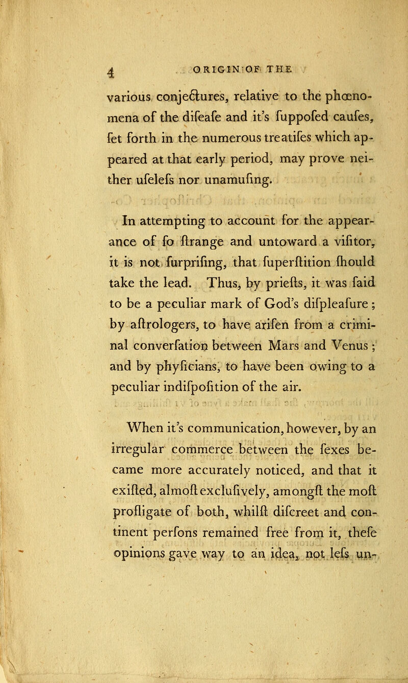 various conje&ures, relative to the pheno- mena of the difeafe and it's fuppofed caufes, fet forth in the numerous treatifes which ap- peared at that early period, may prove nei- ther ufelefs nor unamufing. In attempting to account for the appear- ance of fo flrange and untoward a vifitor, it is not furprinng, that fuperftition mould take the lead. Thus, by priefts, it was faid to be a peculiar mark of God's difpleafure ; by aftrologers, to have arifen from a crimi- nal converfation between Mars and Venus ; and by phyficians, to have been owing to a peculiar indifpofition of the air. When it's communication, however, by an irregular commerce between the fexes be- came more accurately noticed, and that it exifled, almoflexclufively, amongft the moft profligate of both, whilfl difcreet and con- tinent perfons remained free from it, thefe opinions gave way to an idea2 not lefs un~