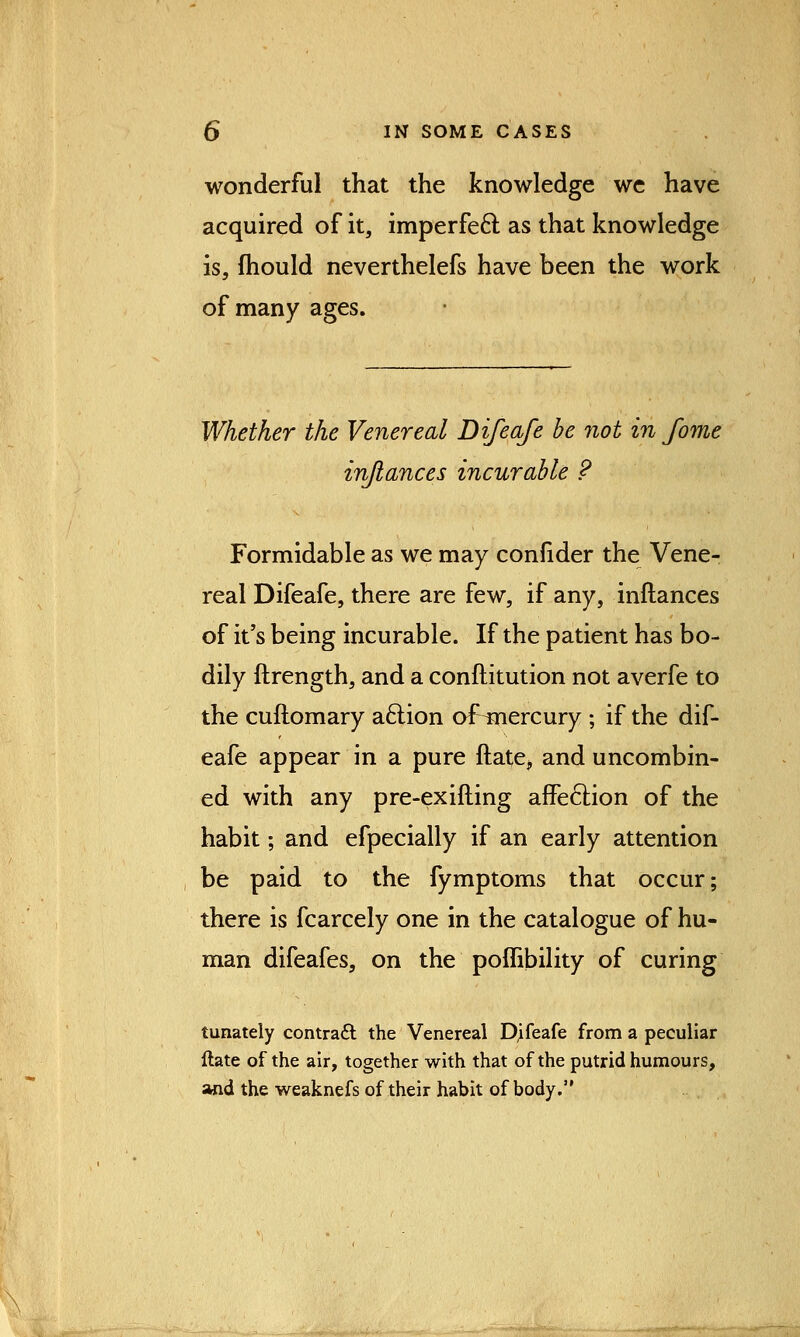 wonderful that the knowledge we have acquired of it, imperfect as that knowledge is, fhould neverthelefs have been the work of many ages. Whether the Venereal Difeafe be not in fome injiances incurable ? Formidable as we may confider the Vene- real Difeafe, there are few, if any, inftances of it's being incurable. If the patient has bo- dily ftrength, and a conftitution not averfe to the cuftomary aclion of^nercury ; if the dif- eafe appear in a pure ftate, and uncombin- ed with any pre-exifting affection of the habit; and efpecially if an early attention be paid to the fymptoms that occur; there is fcarcely one in the catalogue of hu- man difeafes, on the poflibility of curing tunately contract the Venereal Difeafe from a peculiar ftate of the air, together with that of the putrid humours, and the weaknefs of their habit of body.