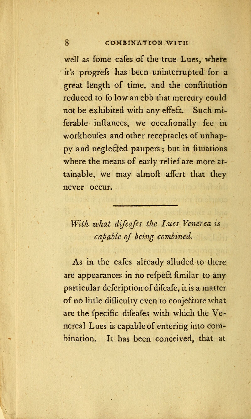 well as fome cafes of the true Lues, where its progrefs has been uninterrupted for a great length of time, and the conftitution reduced to fo low an ebb that mercury could not be exhibited with any effect. Such re- ferable inftances, we ocean onally fee in workhoufes and other receptacles of unhap- py and neglected paupers; but in fituations where the means of early relief are more at- tainable, we may almofl aflert that they never occur. With what difeafes the Lues Venerea is capable of being combined. As in the cafes already alluded to there are appearances in no refpecl: fimilar to any particular defcription of difeafe, it is a matter of no little difficulty even to conjecture what are the fpecific difeafes with which the Ve- nereal Lues is capable of entering into com- bination. It has been conceived, that at