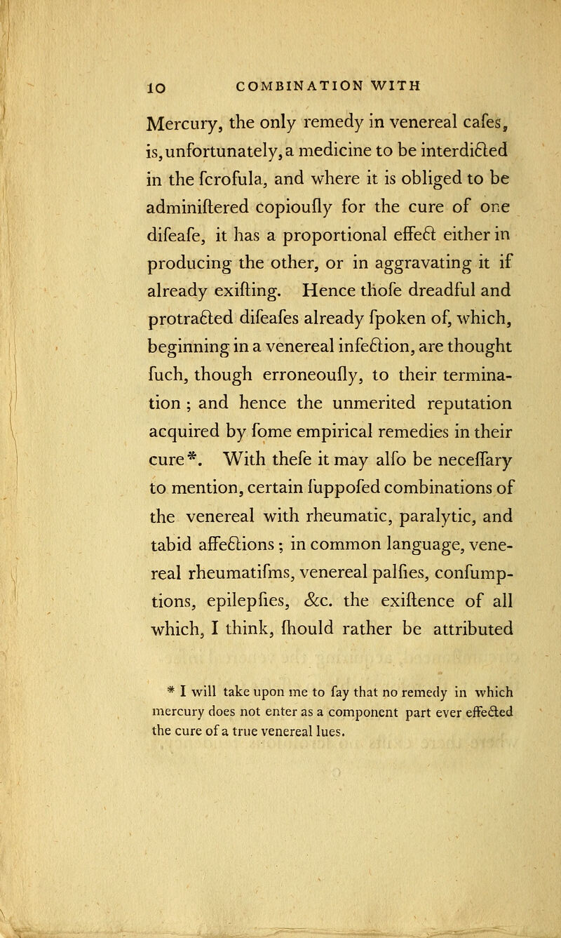 Mercury, the only remedy in venereal cafes, is, unfortunately, a medicine to be interdicled in the fcrofula, and where it is obliged to be adminiftered Copioufly for the cure of one difeafe, it has a proportional effecl: either in producing the other, or in aggravating it if already exifting. Hence thofe dreadful and protracted difeafes already fpoken of, which, beginning in a venereal infection, are thought fuch, though erroneoufly, to their termina- tion ; and hence the unmerited reputation acquired by fome empirical remedies in their cure*. With thefe it may alfo be neceflary to mention, certain fuppofed combinations of the venereal with rheumatic, paralytic, and tabid affeclions; in common language, vene- real rheumatifms, venereal palfies, confump- tions, epilepfies, Sec. the exiflence of all which, I think, mould rather be attributed * I will take upon me to fay that no remedy in which mercury does not enter as a component part ever effected the cure of a true venereal lues.