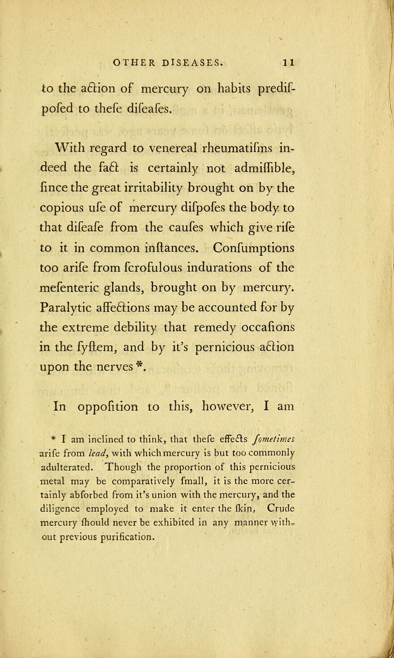 to the action of mercury on habits predif- pofed to thefe difeafes. With regard to venereal rheumatifms in- deed the fact, is certainly not admiffible, fmce the great irritability brought on by the copious ufe of mercury difpofes the body to that difeafe from the caufes which give rife to it in common inflances. Confumptions too arife from fcrofulous indurations of the mefenteric glands, brought on by mercury. Paralytic affections may be accounted for by the extreme debility that remedy occalions in the fyftem, and by it's pernicious action upon the nerves *. In oppofition to this, however, I am * I am inclined to think, that thefe effects fometimes arife from lead, with which mercury is but too commonly adulterated. Though the proportion of this pernicious metal may be comparatively fmall, it is the more cer- tainly abforbed from it's union with the mercury, and the diligence employed to make it enter the fkin? Crude mercury mould never be exhibited in any manner with- out previous purification. lJ