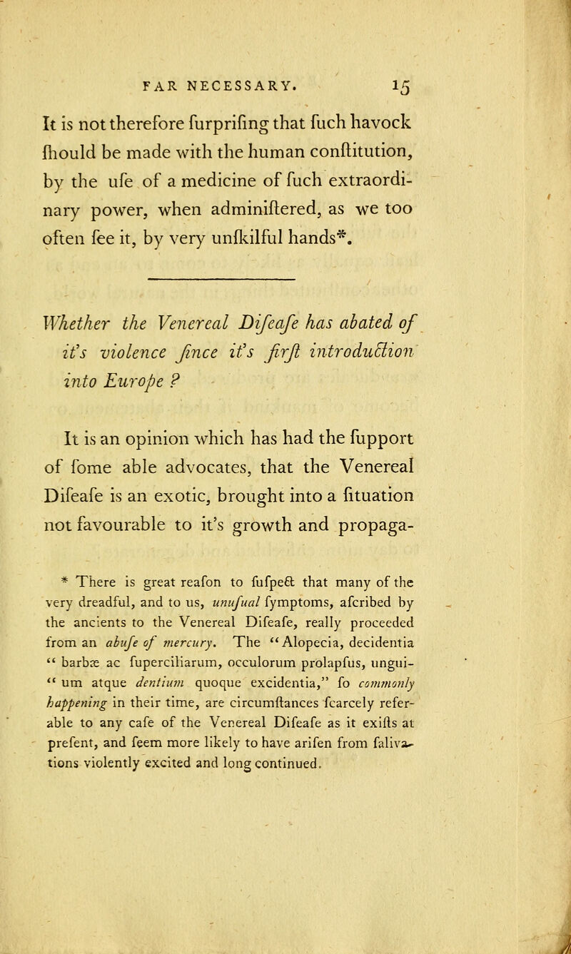 It is not therefore furprifing that fuch havock mould be made with the human constitution, by the ufe of a medicine of fuch extraordi- nary power, when adminiflered, as we too often fee it, by very unfkilful hands*. Whether the Venereal Difeafe has abated of it's violence Jince it's firft introduction into Europe ? It is an opinion which has had the fupport of fome able advocates, that the Venereal Difeafe is an exotic, brought into a fituation not favourable to it's growth and propaga- # There is great reafon to fufpett that many of the very dreadful, and to us, unufual fymptoms, afcribed by the ancients to the Venereal Difeafe, really proceeded from an abufe of mercury. The Alopecia, decidentia  barbae ac fuperciliarum, occulorum prolapfus, ungui-  um atque dent turn quoque excidentia, fo commonly happenitig in their time, are circumftances fcarcely refer- able to any cafe of the Venereal Difeafe as it exifls at prefent, and feem more likely to have arifen from faliva^ tions violently excited and long continued.