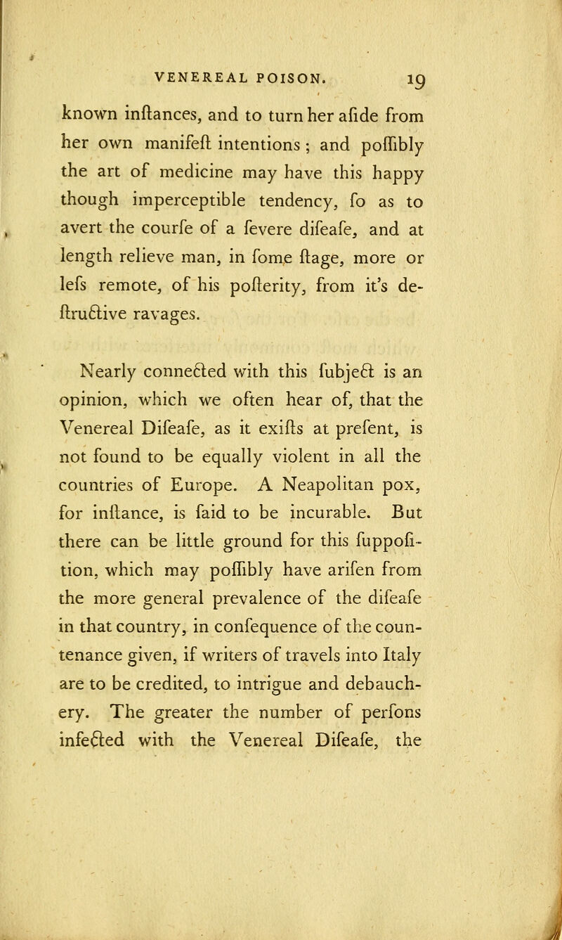 known inftances, and to turn her afide from her own manifefl intentions ; and poflibly the art of medicine may have this happy though imperceptible tendency, fo as to avert the courfe of a fevere difeafe, and at length relieve man, in fome ftage, more or lefs remote, of his pofterity, from it's de- ftruclive ravages. Nearly connected with this fubjecl is an opinion, which we often hear of, that the Venereal Difeafe, as it exifts at prefent, is not found to be equally violent in all the countries of Europe. A Neapolitan pox, for inltance, is faid to be incurable. But there can be little ground for this fuppofi- tion, which may poflibly have arifen from the more general prevalence of the difeafe in that country, in confequence of the coun- tenance given, if writers of travels into Italy are to be credited, to intrigue and debauch- ery. The greater the number of perfons infefted with the Venereal Difeafe, the 4!