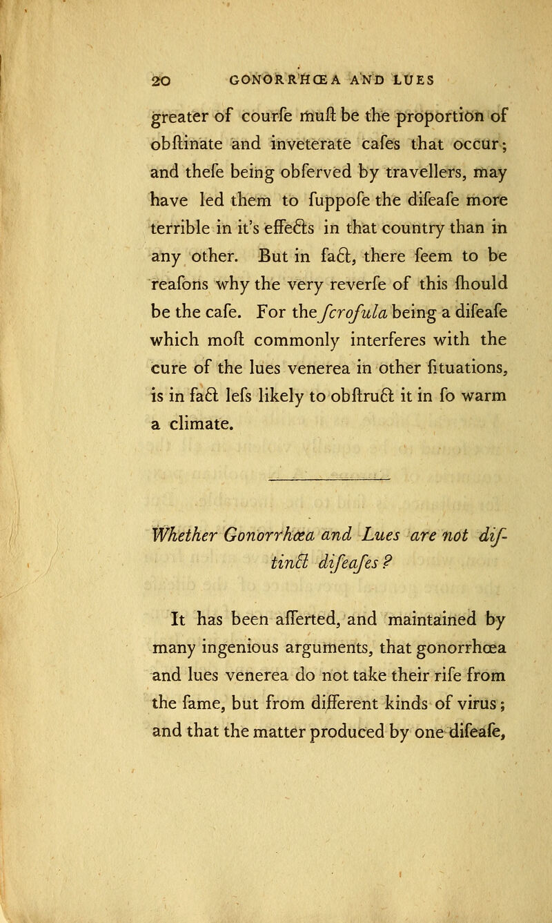 greater of courfe rnuft be the proportion of obftinate and inveterate cafes that occur; and thefe being obferved by travellers, may have led them to fuppofe the difeafe more terrible in it's effects in that country than in any other. But in facl, there feem to be reafons why the very reverfe of this mould be the cafe. For thefcrofula being a difeafe which mod commonly interferes with the cure of the lues venerea in other fituations, is in facl; lefs likely to obftrucl: it in fo warm a climate. Whether Gonorrhoea and Lues are not dif- tincl difeafes ? It has been afferted, and maintained by many ingenious arguments, that gonorrhoea and lues venerea do not take their rife from the fame, but from different kinds of virus; and that the matter produced by one difeafe,